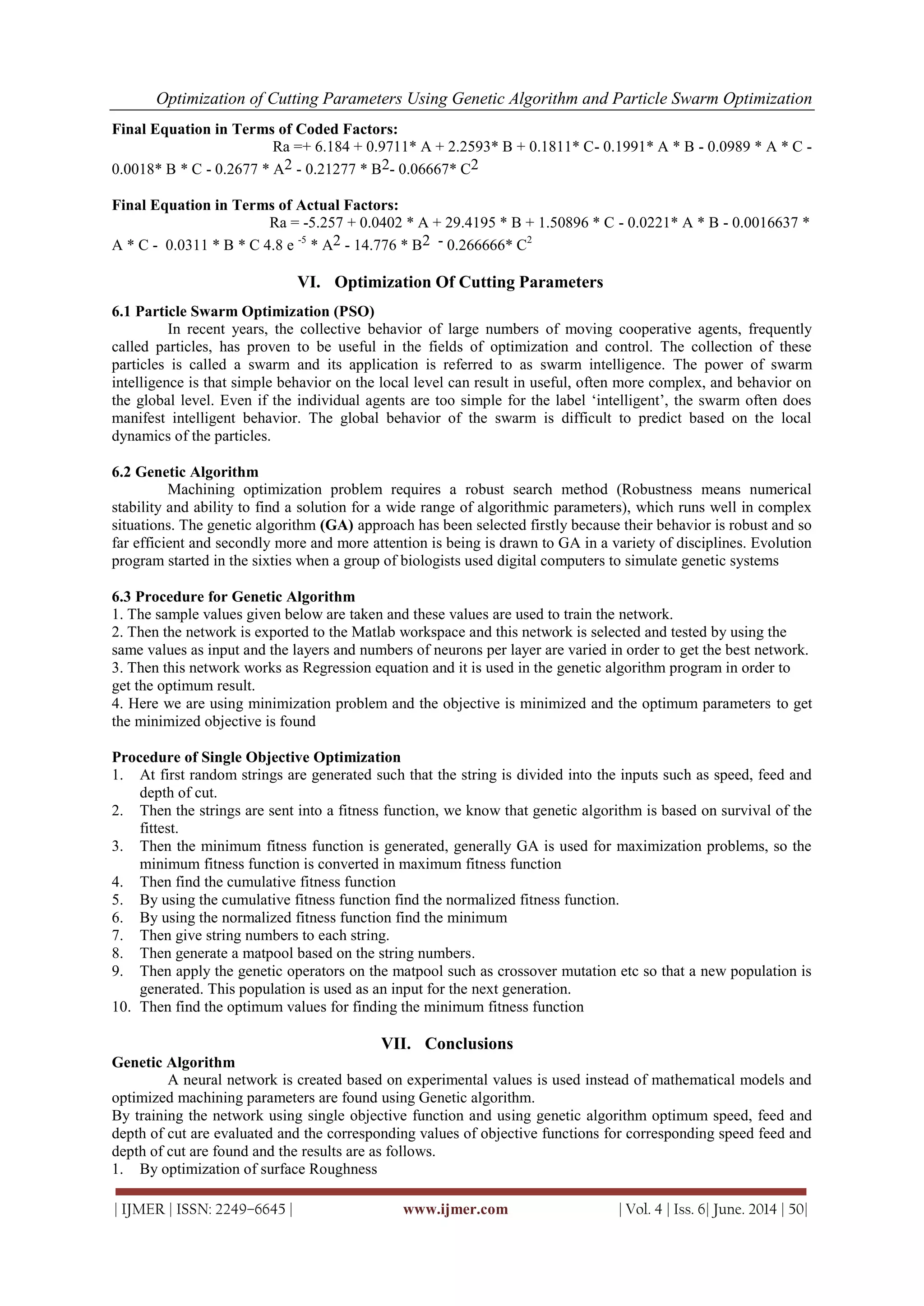 Optimization of Cutting Parameters Using Genetic Algorithm and Particle Swarm Optimization
| IJMER | ISSN: 2249–6645 | www.ijmer.com | Vol. 4 | Iss. 6| June. 2014 | 50|
Final Equation in Terms of Coded Factors:
Ra =+ 6.184 + 0.9711* A + 2.2593* B + 0.1811* C- 0.1991* A * B - 0.0989 * A * C -
0.0018* B * C - 0.2677 * A2 - 0.21277 * B2- 0.06667* C2
Final Equation in Terms of Actual Factors:
Ra = -5.257 + 0.0402 * A + 29.4195 * B + 1.50896 * C - 0.0221* A * B - 0.0016637 *
A * C - 0.0311 * B * C 4.8 e -5
* A2 - 14.776 * B2 - 0.266666* C2
VI. Optimization Of Cutting Parameters
6.1 Particle Swarm Optimization (PSO)
In recent years, the collective behavior of large numbers of moving cooperative agents, frequently
called particles, has proven to be useful in the fields of optimization and control. The collection of these
particles is called a swarm and its application is referred to as swarm intelligence. The power of swarm
intelligence is that simple behavior on the local level can result in useful, often more complex, and behavior on
the global level. Even if the individual agents are too simple for the label ‗intelligent‘, the swarm often does
manifest intelligent behavior. The global behavior of the swarm is difficult to predict based on the local
dynamics of the particles.
6.2 Genetic Algorithm
Machining optimization problem requires a robust search method (Robustness means numerical
stability and ability to find a solution for a wide range of algorithmic parameters), which runs well in complex
situations. The genetic algorithm (GA) approach has been selected firstly because their behavior is robust and so
far efficient and secondly more and more attention is being is drawn to GA in a variety of disciplines. Evolution
program started in the sixties when a group of biologists used digital computers to simulate genetic systems
6.3 Procedure for Genetic Algorithm
1. The sample values given below are taken and these values are used to train the network.
2. Then the network is exported to the Matlab workspace and this network is selected and tested by using the
same values as input and the layers and numbers of neurons per layer are varied in order to get the best network.
3. Then this network works as Regression equation and it is used in the genetic algorithm program in order to
get the optimum result.
4. Here we are using minimization problem and the objective is minimized and the optimum parameters to get
the minimized objective is found
Procedure of Single Objective Optimization
1. At first random strings are generated such that the string is divided into the inputs such as speed, feed and
depth of cut.
2. Then the strings are sent into a fitness function, we know that genetic algorithm is based on survival of the
fittest.
3. Then the minimum fitness function is generated, generally GA is used for maximization problems, so the
minimum fitness function is converted in maximum fitness function
4. Then find the cumulative fitness function
5. By using the cumulative fitness function find the normalized fitness function.
6. By using the normalized fitness function find the minimum
7. Then give string numbers to each string.
8. Then generate a matpool based on the string numbers.
9. Then apply the genetic operators on the matpool such as crossover mutation etc so that a new population is
generated. This population is used as an input for the next generation.
10. Then find the optimum values for finding the minimum fitness function
VII. Conclusions
Genetic Algorithm
A neural network is created based on experimental values is used instead of mathematical models and
optimized machining parameters are found using Genetic algorithm.
By training the network using single objective function and using genetic algorithm optimum speed, feed and
depth of cut are evaluated and the corresponding values of objective functions for corresponding speed feed and
depth of cut are found and the results are as follows.
1. By optimization of surface Roughness
 