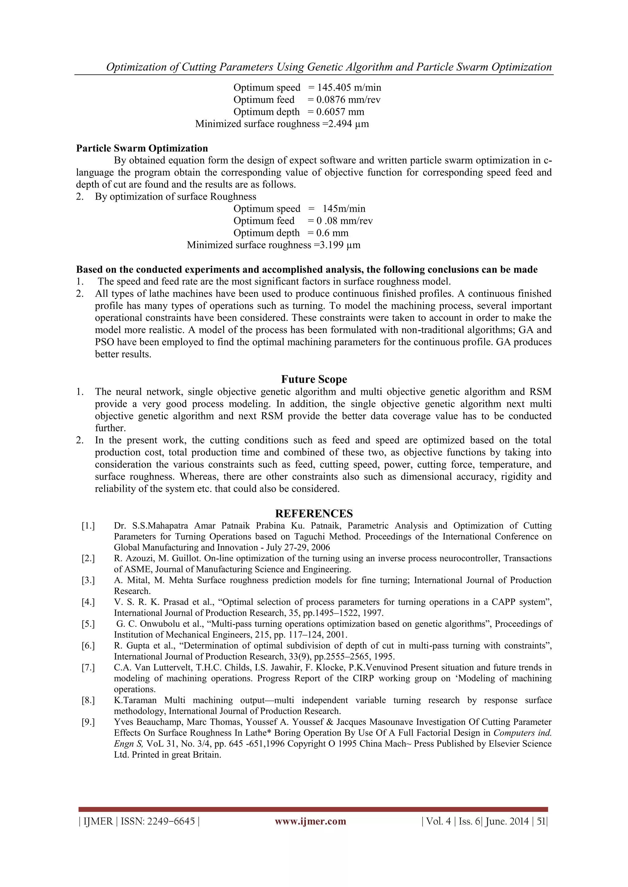 Optimization of Cutting Parameters Using Genetic Algorithm and Particle Swarm Optimization
| IJMER | ISSN: 2249–6645 | www.ijmer.com | Vol. 4 | Iss. 6| June. 2014 | 51|
Optimum speed = 145.405 m/min
Optimum feed = 0.0876 mm/rev
Optimum depth = 0.6057 mm
Minimized surface roughness =2.494 µm
Particle Swarm Optimization
By obtained equation form the design of expect software and written particle swarm optimization in c-
language the program obtain the corresponding value of objective function for corresponding speed feed and
depth of cut are found and the results are as follows.
2. By optimization of surface Roughness
Optimum speed = 145m/min
Optimum feed = 0 .08 mm/rev
Optimum depth = 0.6 mm
Minimized surface roughness =3.199 µm
Based on the conducted experiments and accomplished analysis, the following conclusions can be made
1. The speed and feed rate are the most significant factors in surface roughness model.
2. All types of lathe machines have been used to produce continuous finished profiles. A continuous finished
profile has many types of operations such as turning. To model the machining process, several important
operational constraints have been considered. These constraints were taken to account in order to make the
model more realistic. A model of the process has been formulated with non-traditional algorithms; GA and
PSO have been employed to find the optimal machining parameters for the continuous profile. GA produces
better results.
Future Scope
1. The neural network, single objective genetic algorithm and multi objective genetic algorithm and RSM
provide a very good process modeling. In addition, the single objective genetic algorithm next multi
objective genetic algorithm and next RSM provide the better data coverage value has to be conducted
further.
2. In the present work, the cutting conditions such as feed and speed are optimized based on the total
production cost, total production time and combined of these two, as objective functions by taking into
consideration the various constraints such as feed, cutting speed, power, cutting force, temperature, and
surface roughness. Whereas, there are other constraints also such as dimensional accuracy, rigidity and
reliability of the system etc. that could also be considered.
REFERENCES
[1.] Dr. S.S.Mahapatra Amar Patnaik Prabina Ku. Patnaik, Parametric Analysis and Optimization of Cutting
Parameters for Turning Operations based on Taguchi Method. Proceedings of the International Conference on
Global Manufacturing and Innovation - July 27-29, 2006
[2.] R. Azouzi, M. Guillot. On-line optimization of the turning using an inverse process neurocontroller, Transactions
of ASME, Journal of Manufacturing Science and Engineering.
[3.] A. Mital, M. Mehta Surface roughness prediction models for fine turning; International Journal of Production
Research.
[4.] V. S. R. K. Prasad et al., ―Optimal selection of process parameters for turning operations in a CAPP system‖,
International Journal of Production Research, 35, pp.1495–1522, 1997.
[5.] G. C. Onwubolu et al., ―Multi-pass turning operations optimization based on genetic algorithms‖, Proceedings of
Institution of Mechanical Engineers, 215, pp. 117–124, 2001.
[6.] R. Gupta et al., ―Determination of optimal subdivision of depth of cut in multi-pass turning with constraints‖,
International Journal of Production Research, 33(9), pp.2555–2565, 1995.
[7.] C.A. Van Luttervelt, T.H.C. Childs, I.S. Jawahir, F. Klocke, P.K.Venuvinod Present situation and future trends in
modeling of machining operations. Progress Report of the CIRP working group on ‗Modeling of machining
operations.
[8.] K.Taraman Multi machining output—multi independent variable turning research by response surface
methodology, International Journal of Production Research.
[9.] Yves Beauchamp, Marc Thomas, Youssef A. Youssef & Jacques Masounave Investigation Of Cutting Parameter
Effects On Surface Roughness In Lathe* Boring Operation By Use Of A Full Factorial Design in Computers ind.
Engn S, VoL 31, No. 3/4, pp. 645 -651,1996 Copyright O 1995 China Mach~ Press Published by Elsevier Science
Ltd. Printed in great Britain.
 