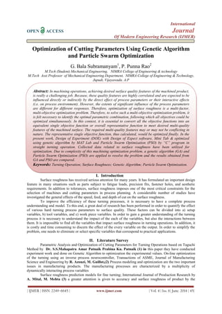 International
OPEN ACCESS Journal
Of Modern Engineering Research (IJMER)
| IJMER | ISSN: 2249–6645 | www.ijmer.com | Vol. 4 | Iss. 6| June. 2014 | 45|
Optimization of Cutting Parameters Using Genetic Algorithm
and Particle Swarm Optimization
G. Bala Subramanyam1
, P. Punna Rao2
M.Tech (Student) Mechanical Engineering, NIMRA College of Engineering & technology
M.Tech Asst Professor of Mechanical Engineering Department, NIMRA College of Engineering & Technology,
Jupudi, Vijayawada. A.P
I. Introduction
Surface roughness has received serious attention for many years. It has formulated an important design
feature in many situations such as parts subject to fatigue loads, precision fits, fastener holes, and aesthetic
requirements. In addition to tolerances, surface roughness imposes one of the most critical constraints for the
selection of machines and cutting parameters in process planning. A considerable number of studies have
investigated the general effects of the speed, feed, and depth of cut on the surface roughness.
To improve the efficiency of these turning processes, it is necessary to have a complete process
understanding and model. To this end, a great deal of research has been performed in order to quantify the effect
of various hard turning process parameters to surface quality. These factors can be divided into a) setup
variables, b) tool variables, and c) work piece variables. In order to gain a greater understanding of the turning
process it is necessary to understand the impact of the each of the variables, but also the interactions between
them. It is impossible to find all the variables that impact surface roughness in turning operations. In addition, it
is costly and time consuming to discern the effect of the every variable on the output. In order to simplify the
problem, one needs to eliminate or select specific variables that correspond to practical applications.
II. Literature Survey
Parametric Analysis and Optimization of Cutting Parameters for Turning Operations based on Taguchi
Method by Dr. S.S.Mahapatra Amar Patnaik Prabina Ku. Patnaik (1) in this paper they have conducted
experiment work and done on Genetic Algorithm to optimization the experimental values. On-line optimization
of the turning using an inverse process neurocontroller, Transactions of ASME, Journal of Manufacturing
Science and Engineering by R. Azouzi, M. Guillot,(2) Process modeling and optimization are the two important
issues in manufacturing products. The manufacturing processes are characterized by a multiplicity of
dynamically interacting process variables
Surface roughness prediction models for fine turning; International Journal of Production Research by
A. Mital, M. Mehta (3) a greater attention is given to accuracy and surface roughness of product by the
Abstract: In machining operations, achieving desired surface quality features of the machined product,
is really a challenging job. Because, these quality features are highly correlated and are expected to be
influenced directly or indirectly by the direct effect of process parameters or their interactive effects
(i.e. on process environment). However, the extents of significant influence of the process parameters
are different for different responses. Therefore, optimization of surface roughness is a multi-factor,
multi-objective optimization problem. Therefore, to solve such a multi-objective optimization problem, it
is felt necessary to identify the optimal parametric combination, following which all objectives could be
optimized simultaneously. In this context, it is essential to convert all the objective functions into an
equivalent single objective function or overall representative function to meet desired multi-quality
features of the machined surface. The required multi-quality features may or may not be conflicting in
nature. The representative single objective function, thus calculated, would be optimized finally. In the
present work, Design of Experiment (DOE) with Design of Expect software, Mini Tab & optimized
using genetic algorithm by MAT Lab and Particle Swarm Optimization (PSO) by “C” program in
straight turning operation. Collected data related to surface roughness have been utilized for
optimization. Due to complexity of this machining optimization problem, a genetic algorithm (GA) and
Particle Swarm Optimization (PSO) are applied to resolve the problem and the results obtained from
GA and PSO are compared.
Keywords: Turning Operation; Surface Roughness; Genetic Algorithm; Particle Swarm Optimization.
 