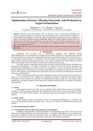 International
OPEN ACCESS Journal
Of Modern Engineering Research (IJMER)
| IJMER | ISSN: 2249–6645 | www.ijmer.com | Vol. 4 | Iss. 6| June. 2014 | 52|
Optimization of Factors Affecting Glucuronic Acid Production in
Yogurt Fermentation
Huong H. L. Ly1
, Huong T. Nguyen2
1,2
(Department of Biotechnology – Ho Chi Minh City University of Technology)
I. Introduction
Glucuronic acid (C6H10O7) was a carbohydrate compound that condensed formula
HCO(CHOH)4COOH. It was formed by the oxidation of sixth carbon of glucose [1]. Glucuronic acid was found
in Glycyrrhiza and some studies also mentioned that Kombucha contained glucuronic acid. It has been known as
an anti-oxidation factor because it’s combination with free radicals to form harmful component to enhance
human immune system [2]. Additionally, glucuronic acid could be combined with fucose sulfate and manose
sulfate in U-fucoidan which led to apotosis of cancer cells in gastrointestinal system.
Microbial synthesis of glucuronic acid has been concerned recently. In 2008, Khan et al enhanced the
glucuronic acid production in tea fungus fermentation [3]. Yang et al (2010) proved that glucuronic acid
concentration in Kombucha tea could be increased by combination of acetic acid bacteria and lactic acid
bacteria. Optimization of glucuronic acid synthesis in Kombucha was mentioned in 2010 and 2011 by Yavari
[5,6]. In 2014, Nguyen et al combined acetic acid bacteria and lactic acid bacteria in Kombucha for increasing
glucuronic acid formation [7].
Study on glucuronic acid formation in the combination of lactic acid bacteria and acetic acid bacteria in
yogurt is a new research that has supported for researches of bioactive components in probiotic yogurt
fermentation. In this research, the screening with Plackett-Burman matrix design and the response surface
methodology with central composite design were used to optimize affecting factors that influent to glucuronic
acid production.
II. Materials And Methods
2.1. Starters
Microorganism used in this study was two identified strains: high probiotic activity Lactobacillus
acidophilus and high capacity of glucuronic acid formation Gluconacetobacter nataicola that were 16S rDNA
sequenced by Nam Khoa Biotek Company. The nucleotide sequencing was analyzed by free BLAST Search
software.
2.2. Culture media
In this research, sterilized fresh milk was used for culturing and fermenting. L. acidophilus was
reserved in Man Rogosa Sharpe agar (MRS) and G. nataicola was reserved in Heschin-Schramm agar (HS)
medium.
2.3. Experimental planning methods
2.3.1. Determination of factors affecting the glucuronic acid production
Glucuronic acid production in yogurt fermentation was influenced by many factors. There were seven
factors were selected including G. nataicola initial density, L. acidophilus initial density, sucrose concentration,
fermentation temperature, initial pH, fermentation time, and shaking speed. The antecedent factors were
properly selected for carrying out next experiments. Table I showed the ranges of each factor.
Abstract: Drinking yogurt fermentation with two bacteria strains Lactobacillus acidophilus and
Gluconacetobacter nataicola was optimized to get maximal glucuronic acid concentration. A Blackett –
Burman matrix was designed to screen the effect of seven factors to glucuronic acid concentration in
yogurt. The design in Response surface methodology (RSM) with Central composite design (CCD) was
applied to get maximum value of glucuronic acid concentration was 59.81mg/L in fermentation at 4.43
log CFU/mL of G. nataicola density, 5.1 log CFU/mL of L. acidophilus density, 9.96% sucrose, initial
pH 5 and incubation time 32°C.
Keywords: Glucuronic acid, Lactobacillus acidophilus, Gluconacetobacter nataicola, Plackett-Burman,
RSM-CCD.
 