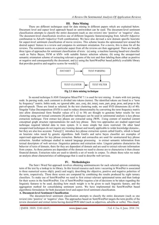 A Review On Sentimental Analysis Of Application Reviews
| IJMER | ISSN: 2249–6645 | www.ijmer.com | Vol. 4 | Iss. 6| June. 2014 | 74|
III. Data Mining
There are different techniques used for data mining in different papers which are explained below.
Document level and aspect level approach based on sentiwordnet can be used. The document-level sentiment
classification attempts to classify the entire document (such as one review) into „positive‟ or „negative‟ class.
The document-level classification involves use of different linguistic features(ranging from Adverb+Adjective
combination to Adverb+Adjective+Verb combination). We have also devised a new domain specific heuristic
for aspect-level sentiment classification of movie reviews. This scheme locates the opinionated text around the
desired aspect/ feature in a review and computes its sentiment orientation. For a movie, this is done for all the
reviews. The sentiment scores on a particular aspect from all the reviews are then aggregated. There are broadly
three types of approaches for sentiment classification of texts: (a) using a machine learning based text classifier
-such as Naïve Bayes, SVM or kNN- with suitable feature selection scheme; (b) using the unsupervised
semantic orientation scheme of extracting relevant n-grams of the text and then labeling them either as positive
or negative and consequentially the document; and (c) using the SentiWordNet based publicly available library
that provides positive and negative scores for words[1].
Fig 2.1 data mining technique
In second technique S AS® Enterprise MinerTM 7.1 is used for text mining . It starts with text parsing
node. In parsing node, each comment is divided into tokens (terms). The identified tokens are listed in a “term
by frequency” matrix. Inthis node, we ignored abbr, aux, conj, det, interj, num, part, prep, pron, and prop in the
part-of-speech. Those are listed as selected. In the text clustering node, we used SVD dimensions (k) of 40).
Singular Value Decomposition (SVD) is used to reduce dimensionality by converting the term frequency matrix
into allow dimensional form Smaller values of k (2 to 50) are thought to generate better results for text
clustering using sort textual comments [4].another techniques can be used in sentimental analysis is key phrase
extraction technique. First extract key phases are extracted using JWPL .Using content of matched content
conceptual graph structure representations for each key phrase. Here two approaches are studied supervised
technique required labeled data to train system. It is more simple but more restricted. On other hand
unsupervised techniques do not require any training dataset and mostly applicable to wider knowledge domains ,
but they are also less accurate. Turney[1] introduce key phrase extraction system called GenEx, which is based
on heuristic rules tuned by genetic algorithms. both GenEx and naïve bayes classifier are examples of
supervised approaches for key phrase extraction. Barker and cornacchia are used for unstructured key phrase
extraction. Another technique studied in natural language processing to extract semantic information from
textual descriptors of web services :linguistics patterns and extraction rules. Linguist patterns characterize the
behavior of texts of domain; there for they are dependent of domain and are used to extract relevant information
from corpus. As these patterns are dependent of the domain we need to choose are to characterize it then choose
financial domain. Extraction rules are used to identify a set of words in corpus. To obtain these rules we make
an analysis about characteristics of sublanguage that is used to describe web services.
IV. Methodologies
The Sent i Word Net approach involves obtaining sentimentscore for each selected opinion containing
term of the text by a lookup in its library. In this lexical resource each term t occurring in WordNet is associated
to three numerical scores obj(t), pos(t) and neg(t), describing the objective, positive and negative polarities of
the term, respectively. These three scores are computed by combining the results produced by eight ternary
classifiers. To make use of SentiWordNet we need to first extract relevant opinionated terms and then lookup
for their scores in the SentiWordNet. Use of SentiWordNet requires a lot of decisions to be taken regarding the
linguistic features to be used, deciding how much weight is to be given to each linguistic feature, and the
aggregation method for consolidating sentiment scores. We have implemented the SentiWordNet based
algorithmic formulation for both document-level and aspect-level sentiment classification.
A. Document-level Sentiment Classification
The document-level sentiment classification attempts to classify the entire document (such as one
review) into „positive‟ or „negative‟ class. The approaches based on SentiWordNet targets the term profile of the
review document and extract terms having desired POS label (such as adjectives, adverbs or verbs). This clearly
DATASET TEXT PARSING
TEXT FILTERTEXT CLUSTER
 