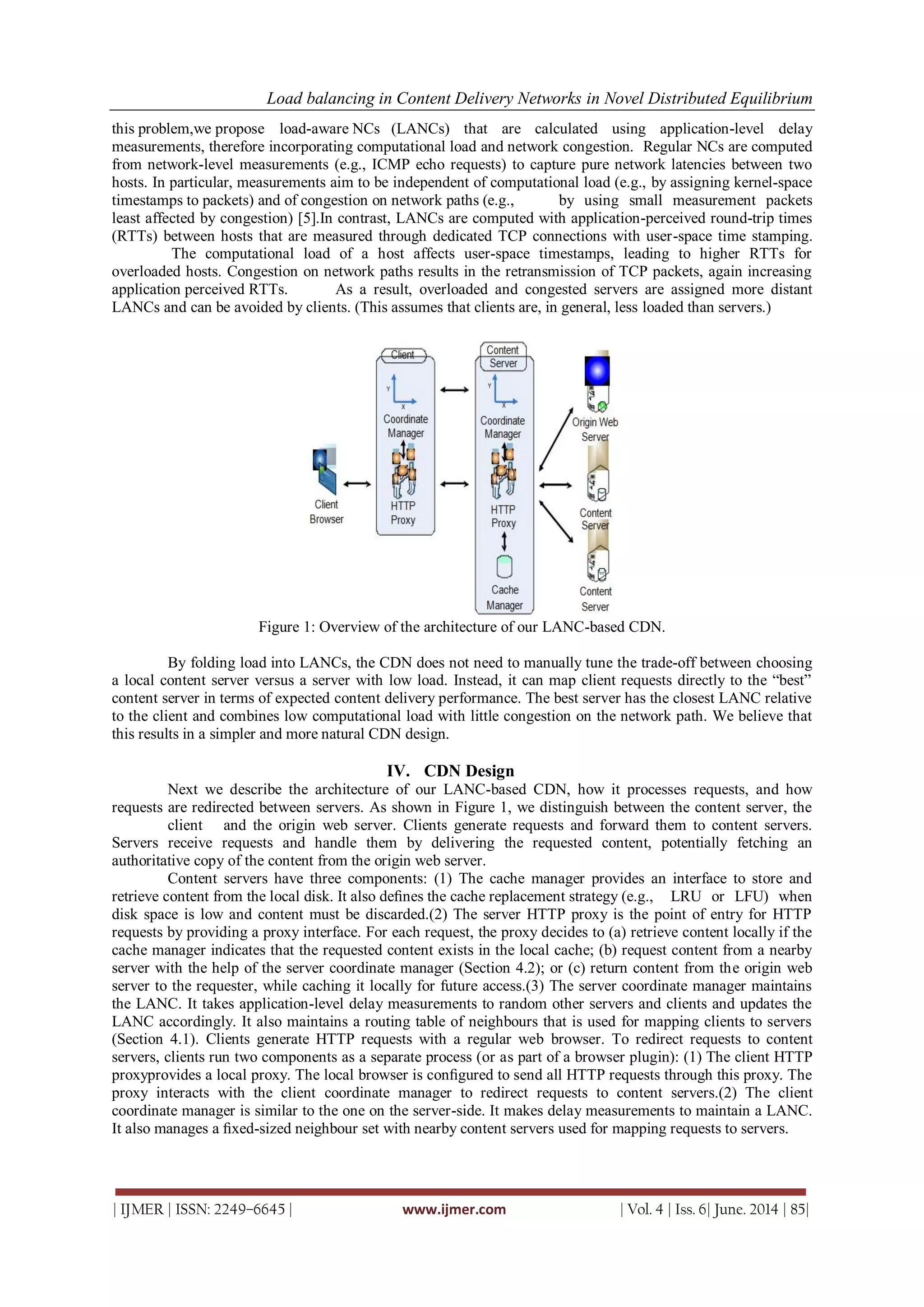 Load balancing in Content Delivery Networks in Novel Distributed Equilibrium
| IJMER | ISSN: 2249–6645 | www.ijmer.com | Vol. 4 | Iss. 6| June. 2014 | 85|
this problem,we propose load-aware NCs (LANCs) that are calculated using application-level delay
measurements, therefore incorporating computational load and network congestion. Regular NCs are computed
from network-level measurements (e.g., ICMP echo requests) to capture pure network latencies between two
hosts. In particular, measurements aim to be independent of computational load (e.g., by assigning kernel-space
timestamps to packets) and of congestion on network paths (e.g., by using small measurement packets
least affected by congestion) [5].In contrast, LANCs are computed with application-perceived round-trip times
(RTTs) between hosts that are measured through dedicated TCP connections with user-space time stamping.
The computational load of a host affects user-space timestamps, leading to higher RTTs for
overloaded hosts. Congestion on network paths results in the retransmission of TCP packets, again increasing
application perceived RTTs. As a result, overloaded and congested servers are assigned more distant
LANCs and can be avoided by clients. (This assumes that clients are, in general, less loaded than servers.)
Figure 1: Overview of the architecture of our LANC-based CDN.
By folding load into LANCs, the CDN does not need to manually tune the trade-off between choosing
a local content server versus a server with low load. Instead, it can map client requests directly to the “best”
content server in terms of expected content delivery performance. The best server has the closest LANC relative
to the client and combines low computational load with little congestion on the network path. We believe that
this results in a simpler and more natural CDN design.
IV. CDN Design
Next we describe the architecture of our LANC-based CDN, how it processes requests, and how
requests are redirected between servers. As shown in Figure 1, we distinguish between the content server, the
client and the origin web server. Clients generate requests and forward them to content servers.
Servers receive requests and handle them by delivering the requested content, potentially fetching an
authoritative copy of the content from the origin web server.
Content servers have three components: (1) The cache manager provides an interface to store and
retrieve content from the local disk. It also deﬁnes the cache replacement strategy (e.g., LRU or LFU) when
disk space is low and content must be discarded.(2) The server HTTP proxy is the point of entry for HTTP
requests by providing a proxy interface. For each request, the proxy decides to (a) retrieve content locally if the
cache manager indicates that the requested content exists in the local cache; (b) request content from a nearby
server with the help of the server coordinate manager (Section 4.2); or (c) return content from the origin web
server to the requester, while caching it locally for future access.(3) The server coordinate manager maintains
the LANC. It takes application-level delay measurements to random other servers and clients and updates the
LANC accordingly. It also maintains a routing table of neighbours that is used for mapping clients to servers
(Section 4.1). Clients generate HTTP requests with a regular web browser. To redirect requests to content
servers, clients run two components as a separate process (or as part of a browser plugin): (1) The client HTTP
proxyprovides a local proxy. The local browser is conﬁgured to send all HTTP requests through this proxy. The
proxy interacts with the client coordinate manager to redirect requests to content servers.(2) The client
coordinate manager is similar to the one on the server-side. It makes delay measurements to maintain a LANC.
It also manages a ﬁxed-sized neighbour set with nearby content servers used for mapping requests to servers.
 