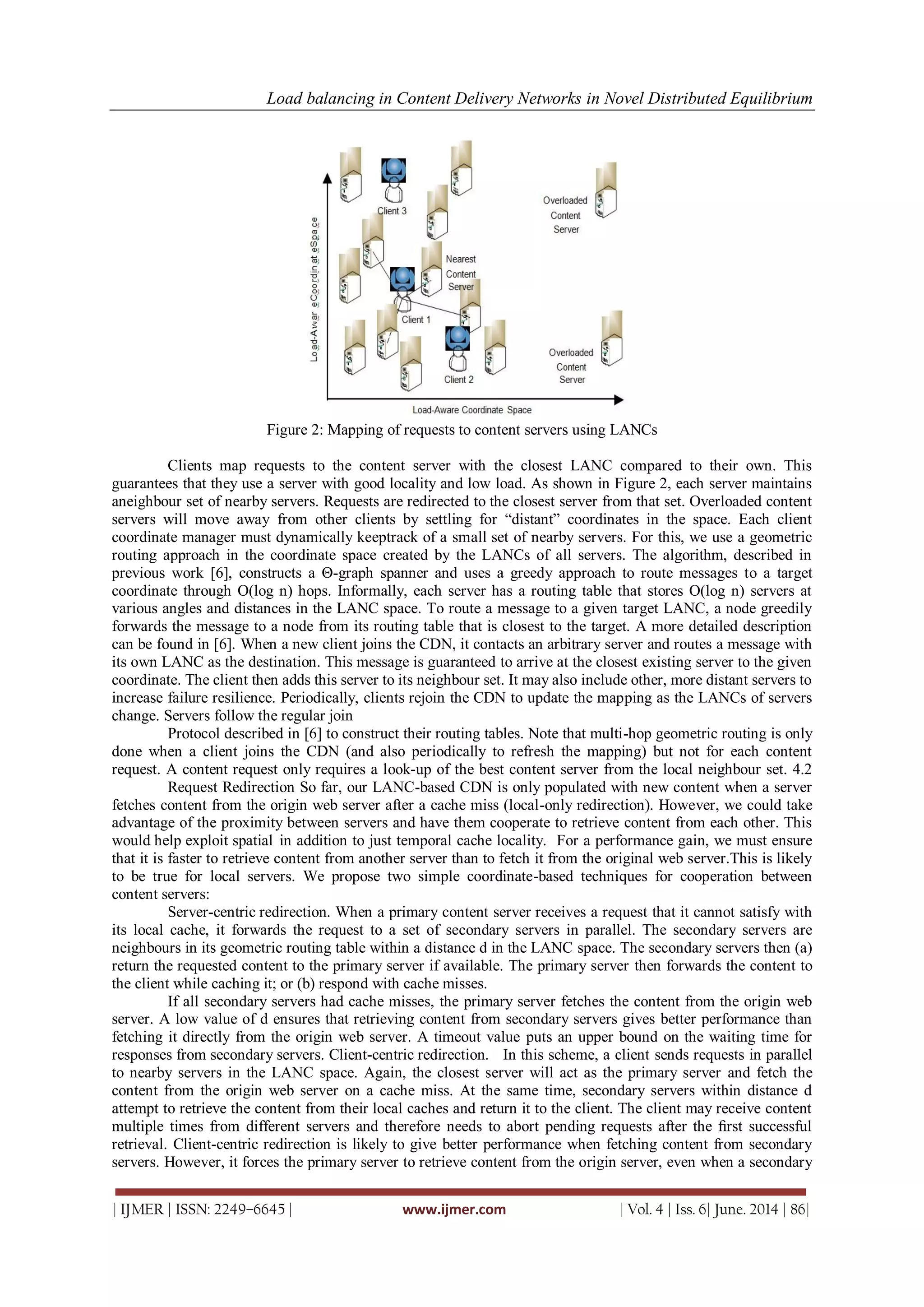 Load balancing in Content Delivery Networks in Novel Distributed Equilibrium
| IJMER | ISSN: 2249–6645 | www.ijmer.com | Vol. 4 | Iss. 6| June. 2014 | 86|
Figure 2: Mapping of requests to content servers using LANCs
Clients map requests to the content server with the closest LANC compared to their own. This
guarantees that they use a server with good locality and low load. As shown in Figure 2, each server maintains
aneighbour set of nearby servers. Requests are redirected to the closest server from that set. Overloaded content
servers will move away from other clients by settling for “distant” coordinates in the space. Each client
coordinate manager must dynamically keeptrack of a small set of nearby servers. For this, we use a geometric
routing approach in the coordinate space created by the LANCs of all servers. The algorithm, described in
previous work [6], constructs a Θ-graph spanner and uses a greedy approach to route messages to a target
coordinate through O(log n) hops. Informally, each server has a routing table that stores O(log n) servers at
various angles and distances in the LANC space. To route a message to a given target LANC, a node greedily
forwards the message to a node from its routing table that is closest to the target. A more detailed description
can be found in [6]. When a new client joins the CDN, it contacts an arbitrary server and routes a message with
its own LANC as the destination. This message is guaranteed to arrive at the closest existing server to the given
coordinate. The client then adds this server to its neighbour set. It may also include other, more distant servers to
increase failure resilience. Periodically, clients rejoin the CDN to update the mapping as the LANCs of servers
change. Servers follow the regular join
Protocol described in [6] to construct their routing tables. Note that multi-hop geometric routing is only
done when a client joins the CDN (and also periodically to refresh the mapping) but not for each content
request. A content request only requires a look-up of the best content server from the local neighbour set. 4.2
Request Redirection So far, our LANC-based CDN is only populated with new content when a server
fetches content from the origin web server after a cache miss (local-only redirection). However, we could take
advantage of the proximity between servers and have them cooperate to retrieve content from each other. This
would help exploit spatial in addition to just temporal cache locality. For a performance gain, we must ensure
that it is faster to retrieve content from another server than to fetch it from the original web server.This is likely
to be true for local servers. We propose two simple coordinate-based techniques for cooperation between
content servers:
Server-centric redirection. When a primary content server receives a request that it cannot satisfy with
its local cache, it forwards the request to a set of secondary servers in parallel. The secondary servers are
neighbours in its geometric routing table within a distance d in the LANC space. The secondary servers then (a)
return the requested content to the primary server if available. The primary server then forwards the content to
the client while caching it; or (b) respond with cache misses.
If all secondary servers had cache misses, the primary server fetches the content from the origin web
server. A low value of d ensures that retrieving content from secondary servers gives better performance than
fetching it directly from the origin web server. A timeout value puts an upper bound on the waiting time for
responses from secondary servers. Client-centric redirection. In this scheme, a client sends requests in parallel
to nearby servers in the LANC space. Again, the closest server will act as the primary server and fetch the
content from the origin web server on a cache miss. At the same time, secondary servers within distance d
attempt to retrieve the content from their local caches and return it to the client. The client may receive content
multiple times from different servers and therefore needs to abort pending requests after the ﬁrst successful
retrieval. Client-centric redirection is likely to give better performance when fetching content from secondary
servers. However, it forces the primary server to retrieve content from the origin server, even when a secondary
 