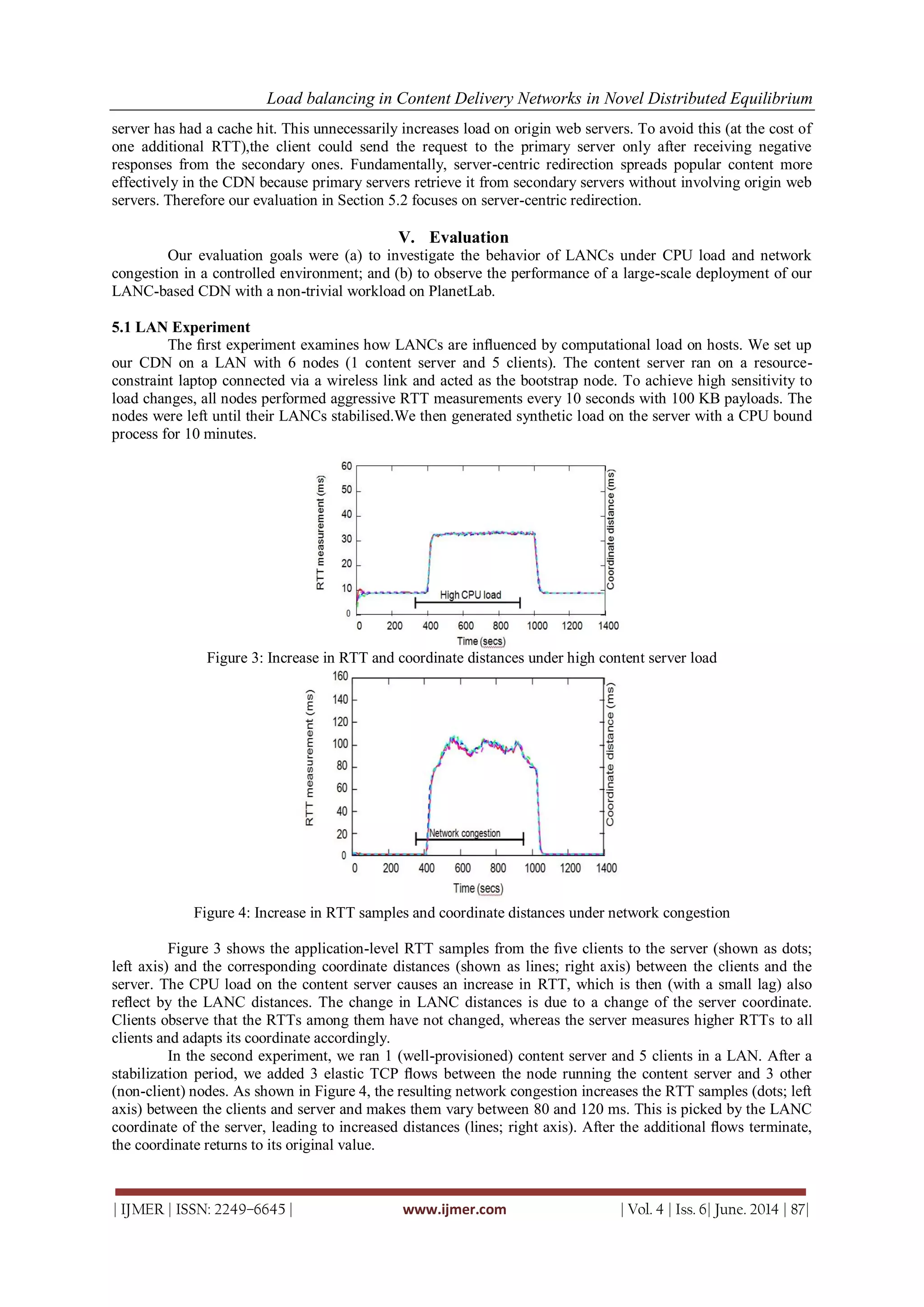 Load balancing in Content Delivery Networks in Novel Distributed Equilibrium
| IJMER | ISSN: 2249–6645 | www.ijmer.com | Vol. 4 | Iss. 6| June. 2014 | 87|
server has had a cache hit. This unnecessarily increases load on origin web servers. To avoid this (at the cost of
one additional RTT),the client could send the request to the primary server only after receiving negative
responses from the secondary ones. Fundamentally, server-centric redirection spreads popular content more
effectively in the CDN because primary servers retrieve it from secondary servers without involving origin web
servers. Therefore our evaluation in Section 5.2 focuses on server-centric redirection.
V. Evaluation
Our evaluation goals were (a) to investigate the behavior of LANCs under CPU load and network
congestion in a controlled environment; and (b) to observe the performance of a large-scale deployment of our
LANC-based CDN with a non-trivial workload on PlanetLab.
5.1 LAN Experiment
The ﬁrst experiment examines how LANCs are inﬂuenced by computational load on hosts. We set up
our CDN on a LAN with 6 nodes (1 content server and 5 clients). The content server ran on a resource-
constraint laptop connected via a wireless link and acted as the bootstrap node. To achieve high sensitivity to
load changes, all nodes performed aggressive RTT measurements every 10 seconds with 100 KB payloads. The
nodes were left until their LANCs stabilised.We then generated synthetic load on the server with a CPU bound
process for 10 minutes.
Figure 3: Increase in RTT and coordinate distances under high content server load
Figure 4: Increase in RTT samples and coordinate distances under network congestion
Figure 3 shows the application-level RTT samples from the ﬁve clients to the server (shown as dots;
left axis) and the corresponding coordinate distances (shown as lines; right axis) between the clients and the
server. The CPU load on the content server causes an increase in RTT, which is then (with a small lag) also
reﬂect by the LANC distances. The change in LANC distances is due to a change of the server coordinate.
Clients observe that the RTTs among them have not changed, whereas the server measures higher RTTs to all
clients and adapts its coordinate accordingly.
In the second experiment, we ran 1 (well-provisioned) content server and 5 clients in a LAN. After a
stabilization period, we added 3 elastic TCP ﬂows between the node running the content server and 3 other
(non-client) nodes. As shown in Figure 4, the resulting network congestion increases the RTT samples (dots; left
axis) between the clients and server and makes them vary between 80 and 120 ms. This is picked by the LANC
coordinate of the server, leading to increased distances (lines; right axis). After the additional ﬂows terminate,
the coordinate returns to its original value.
 