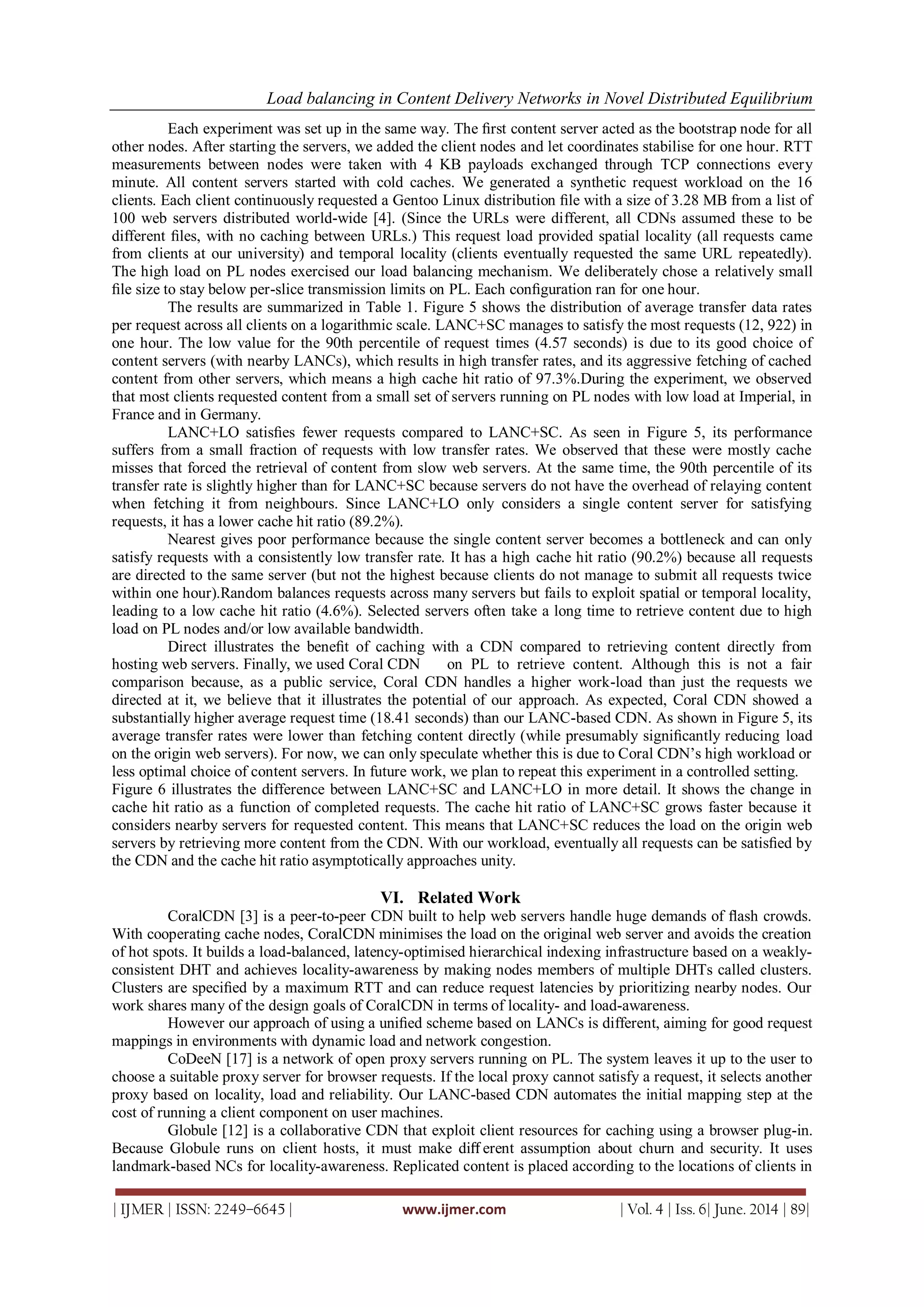 Load balancing in Content Delivery Networks in Novel Distributed Equilibrium
| IJMER | ISSN: 2249–6645 | www.ijmer.com | Vol. 4 | Iss. 6| June. 2014 | 89|
Each experiment was set up in the same way. The ﬁrst content server acted as the bootstrap node for all
other nodes. After starting the servers, we added the client nodes and let coordinates stabilise for one hour. RTT
measurements between nodes were taken with 4 KB payloads exchanged through TCP connections every
minute. All content servers started with cold caches. We generated a synthetic request workload on the 16
clients. Each client continuously requested a Gentoo Linux distribution ﬁle with a size of 3.28 MB from a list of
100 web servers distributed world-wide [4]. (Since the URLs were different, all CDNs assumed these to be
different ﬁles, with no caching between URLs.) This request load provided spatial locality (all requests came
from clients at our university) and temporal locality (clients eventually requested the same URL repeatedly).
The high load on PL nodes exercised our load balancing mechanism. We deliberately chose a relatively small
ﬁle size to stay below per-slice transmission limits on PL. Each conﬁguration ran for one hour.
The results are summarized in Table 1. Figure 5 shows the distribution of average transfer data rates
per request across all clients on a logarithmic scale. LANC+SC manages to satisfy the most requests (12, 922) in
one hour. The low value for the 90th percentile of request times (4.57 seconds) is due to its good choice of
content servers (with nearby LANCs), which results in high transfer rates, and its aggressive fetching of cached
content from other servers, which means a high cache hit ratio of 97.3%.During the experiment, we observed
that most clients requested content from a small set of servers running on PL nodes with low load at Imperial, in
France and in Germany.
LANC+LO satisﬁes fewer requests compared to LANC+SC. As seen in Figure 5, its performance
suffers from a small fraction of requests with low transfer rates. We observed that these were mostly cache
misses that forced the retrieval of content from slow web servers. At the same time, the 90th percentile of its
transfer rate is slightly higher than for LANC+SC because servers do not have the overhead of relaying content
when fetching it from neighbours. Since LANC+LO only considers a single content server for satisfying
requests, it has a lower cache hit ratio (89.2%).
Nearest gives poor performance because the single content server becomes a bottleneck and can only
satisfy requests with a consistently low transfer rate. It has a high cache hit ratio (90.2%) because all requests
are directed to the same server (but not the highest because clients do not manage to submit all requests twice
within one hour).Random balances requests across many servers but fails to exploit spatial or temporal locality,
leading to a low cache hit ratio (4.6%). Selected servers often take a long time to retrieve content due to high
load on PL nodes and/or low available bandwidth.
Direct illustrates the beneﬁt of caching with a CDN compared to retrieving content directly from
hosting web servers. Finally, we used Coral CDN on PL to retrieve content. Although this is not a fair
comparison because, as a public service, Coral CDN handles a higher work-load than just the requests we
directed at it, we believe that it illustrates the potential of our approach. As expected, Coral CDN showed a
substantially higher average request time (18.41 seconds) than our LANC-based CDN. As shown in Figure 5, its
average transfer rates were lower than fetching content directly (while presumably signiﬁcantly reducing load
on the origin web servers). For now, we can only speculate whether this is due to Coral CDN’s high workload or
less optimal choice of content servers. In future work, we plan to repeat this experiment in a controlled setting.
Figure 6 illustrates the difference between LANC+SC and LANC+LO in more detail. It shows the change in
cache hit ratio as a function of completed requests. The cache hit ratio of LANC+SC grows faster because it
considers nearby servers for requested content. This means that LANC+SC reduces the load on the origin web
servers by retrieving more content from the CDN. With our workload, eventually all requests can be satisﬁed by
the CDN and the cache hit ratio asymptotically approaches unity.
VI. Related Work
CoralCDN [3] is a peer-to-peer CDN built to help web servers handle huge demands of ﬂash crowds.
With cooperating cache nodes, CoralCDN minimises the load on the original web server and avoids the creation
of hot spots. It builds a load-balanced, latency-optimised hierarchical indexing infrastructure based on a weakly-
consistent DHT and achieves locality-awareness by making nodes members of multiple DHTs called clusters.
Clusters are speciﬁed by a maximum RTT and can reduce request latencies by prioritizing nearby nodes. Our
work shares many of the design goals of CoralCDN in terms of locality- and load-awareness.
However our approach of using a uniﬁed scheme based on LANCs is different, aiming for good request
mappings in environments with dynamic load and network congestion.
CoDeeN [17] is a network of open proxy servers running on PL. The system leaves it up to the user to
choose a suitable proxy server for browser requests. If the local proxy cannot satisfy a request, it selects another
proxy based on locality, load and reliability. Our LANC-based CDN automates the initial mapping step at the
cost of running a client component on user machines.
Globule [12] is a collaborative CDN that exploit client resources for caching using a browser plug-in.
Because Globule runs on client hosts, it must make diﬀ erent assumption about churn and security. It uses
landmark-based NCs for locality-awareness. Replicated content is placed according to the locations of clients in
 