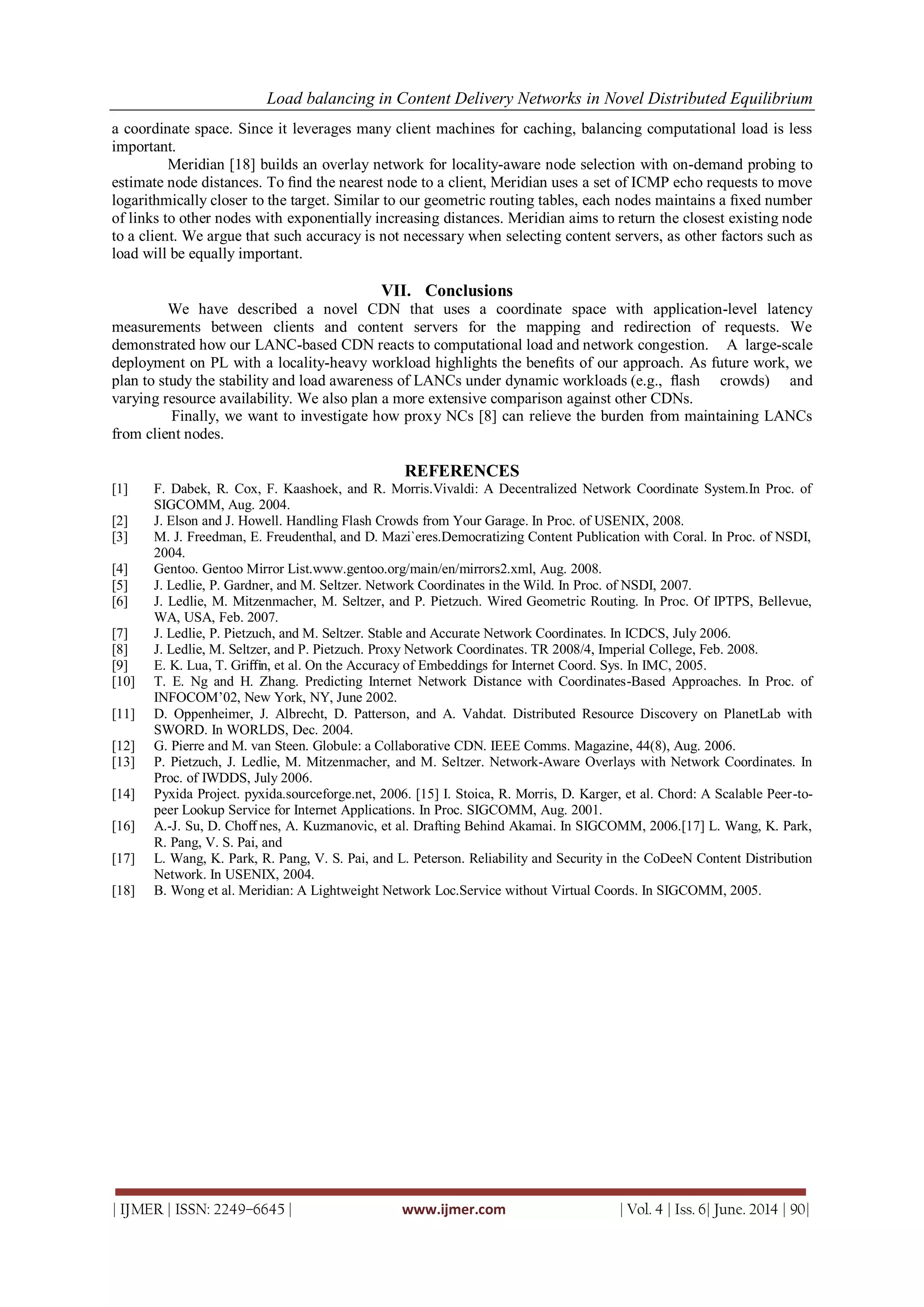 Load balancing in Content Delivery Networks in Novel Distributed Equilibrium
| IJMER | ISSN: 2249–6645 | www.ijmer.com | Vol. 4 | Iss. 6| June. 2014 | 90|
a coordinate space. Since it leverages many client machines for caching, balancing computational load is less
important.
Meridian [18] builds an overlay network for locality-aware node selection with on-demand probing to
estimate node distances. To ﬁnd the nearest node to a client, Meridian uses a set of ICMP echo requests to move
logarithmically closer to the target. Similar to our geometric routing tables, each nodes maintains a ﬁxed number
of links to other nodes with exponentially increasing distances. Meridian aims to return the closest existing node
to a client. We argue that such accuracy is not necessary when selecting content servers, as other factors such as
load will be equally important.
VII. Conclusions
We have described a novel CDN that uses a coordinate space with application-level latency
measurements between clients and content servers for the mapping and redirection of requests. We
demonstrated how our LANC-based CDN reacts to computational load and network congestion. A large-scale
deployment on PL with a locality-heavy workload highlights the beneﬁts of our approach. As future work, we
plan to study the stability and load awareness of LANCs under dynamic workloads (e.g., ﬂash crowds) and
varying resource availability. We also plan a more extensive comparison against other CDNs.
Finally, we want to investigate how proxy NCs [8] can relieve the burden from maintaining LANCs
from client nodes.
REFERENCES
[1] F. Dabek, R. Cox, F. Kaashoek, and R. Morris.Vivaldi: A Decentralized Network Coordinate System.In Proc. of
SIGCOMM, Aug. 2004.
[2] J. Elson and J. Howell. Handling Flash Crowds from Your Garage. In Proc. of USENIX, 2008.
[3] M. J. Freedman, E. Freudenthal, and D. Mazi`eres.Democratizing Content Publication with Coral. In Proc. of NSDI,
2004.
[4] Gentoo. Gentoo Mirror List.www.gentoo.org/main/en/mirrors2.xml, Aug. 2008.
[5] J. Ledlie, P. Gardner, and M. Seltzer. Network Coordinates in the Wild. In Proc. of NSDI, 2007.
[6] J. Ledlie, M. Mitzenmacher, M. Seltzer, and P. Pietzuch. Wired Geometric Routing. In Proc. Of IPTPS, Bellevue,
WA, USA, Feb. 2007.
[7] J. Ledlie, P. Pietzuch, and M. Seltzer. Stable and Accurate Network Coordinates. In ICDCS, July 2006.
[8] J. Ledlie, M. Seltzer, and P. Pietzuch. Proxy Network Coordinates. TR 2008/4, Imperial College, Feb. 2008.
[9] E. K. Lua, T. Griﬃn, et al. On the Accuracy of Embeddings for Internet Coord. Sys. In IMC, 2005.
[10] T. E. Ng and H. Zhang. Predicting Internet Network Distance with Coordinates-Based Approaches. In Proc. of
INFOCOM’02, New York, NY, June 2002.
[11] D. Oppenheimer, J. Albrecht, D. Patterson, and A. Vahdat. Distributed Resource Discovery on PlanetLab with
SWORD. In WORLDS, Dec. 2004.
[12] G. Pierre and M. van Steen. Globule: a Collaborative CDN. IEEE Comms. Magazine, 44(8), Aug. 2006.
[13] P. Pietzuch, J. Ledlie, M. Mitzenmacher, and M. Seltzer. Network-Aware Overlays with Network Coordinates. In
Proc. of IWDDS, July 2006.
[14] Pyxida Project. pyxida.sourceforge.net, 2006. [15] I. Stoica, R. Morris, D. Karger, et al. Chord: A Scalable Peer-to-
peer Lookup Service for Internet Applications. In Proc. SIGCOMM, Aug. 2001.
[16] A.-J. Su, D. Choﬀ nes, A. Kuzmanovic, et al. Drafting Behind Akamai. In SIGCOMM, 2006.[17] L. Wang, K. Park,
R. Pang, V. S. Pai, and
[17] L. Wang, K. Park, R. Pang, V. S. Pai, and L. Peterson. Reliability and Security in the CoDeeN Content Distribution
Network. In USENIX, 2004.
[18] B. Wong et al. Meridian: A Lightweight Network Loc.Service without Virtual Coords. In SIGCOMM, 2005.
 