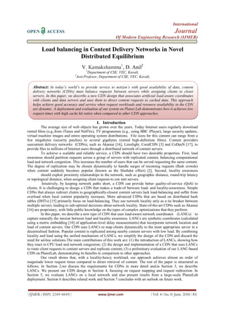 International
OPEN ACCESS Journal
Of Modern Engineering Research (IJMER)
| IJMER | ISSN: 2249–6645 | www.ijmer.com | Vol. 4 | Iss. 6| June. 2014 | 83|
Load balancing in Content Delivery Networks in Novel
Distributed Equilibrium
V. Kamakshamma1
, D. Anil2
1
Department of CSE, VEC, Kavali,
2
Asst.Profesor, Department of CSE, VEC, Kavali,
I. Introduction
The average size of web objects has grown over the years. Today Internet users regularly download
rented ﬁlms (e.g.,from iTunes and NetFlix), TV programmes (e.g., using BBC iPlayer), large security updates,
virtual machine images and entire operating system distributions. File sizes for this content can range from a
few megabytes (security patches) to several gigabytes (rented high-deﬁnition ﬁlms). Content providers
usecontent delivery networks (CDNs), such as Akamai [16], Limelight, CoralCDN [3] and CoDeeN [17], to
provide ﬁles to millions of Internet users through a distributed network of content servers.
To achieve a scalable and reliable service, a CDN should have two desirable properties. First, load
awareness should partition requests across a group of servers with replicated content, balancing computational
load and network congestion. This increases the number of users that can be served requesting the same content.
The degree of replication may be chosen dynamically to handle surges of incoming requests (ﬂash crowds)
when content suddenly becomes popular (known as the Slashdot effect) [2]. Second, locality awareness
should exploit proximity relationships in the network, such as geographic distance, round-trip latency
or topological distance, when assigning client requests to con tent servers.
Intuitively, by keeping network paths short, a CDN can provide better quality-of-service (QoS) to
clients. It is challenging to design a CDN that makes a trade-of between load- and locality-awareness. Simple
CDNs that always redirect clients to geographically-closest content servers lack load-balancing and suffer from
overload when local content popularity increases. More advanced CDNs that are based on distributed hash
tables (DHTs) [15] primarily focus on load-balancing. They use network locality only as a tie breaker between
multiple servers, leading to sub-optimal decisions about network locality. State-of-the-art CDNs such as Akamai
[16] are proprietary, with little public knowledge on the types of complex optimizations that they perform.
In this paper, we describe a new type of CDN that uses load-aware network coordinates (LANCs) to
capture naturally the tension between load and locality awareness. LANCs are synthetic coordinates (calculated
using a metric embedding [10] of application-level delay measurements) that incorporate network location and
load of content servers. Our CDN uses LANCs to map clients dynamically to the most appropriate server in a
decentralised fashion. Popular content is replicated among nearby content servers with low load. By combining
locality and load using the uniﬁed mechanism of LANCs, we simplify the design of the CDN and discard the
need for ad-hoc solutions.The main contributions of this work are: (1) the introduction of LANCs, showing how
they react to CPU load and network congestion; (2) the design and implementation of a CDN that uses LANCs
to route client requests to content servers and replicate content; (3) a preliminary evaluation of our LANC-based
CDN on PlanetLab, demonstrating its beneﬁts in comparison to other approaches.
Our result shows that, with a locality-heavy workload, our approach achieves almost an order of
magnitude lower request times compared to direct retrieval of content. The rest of the paper is structured as
follows. In Section 2,we discuss the requirements for CDNs in more detail and,in Section 3, we describe
LANCs. We present our CDN design in Section 4, focusing on request mapping and request redirection. In
Section 5, we evaluate LANCs on a local network and also present results from a large-scale PlanetLab
deployment. Section 6 describes related work and Section 7 concludes with an outlook on future work.
Abstract: In today’s world’s to provide service to netizen’s with good availability of data, content
delivery networks (CDNs) must balance requests between servers while assigning clients to closet
servers. In this paper, we describe a new CDN design that associates artificial load-aware coordinates
with clients and data servers and uses them to direct content requests to cached data. This approach
helps achieve good accuracy and service when request workloads and resource availability in the CDN
are dynamic. A deployment and evaluation of our system on Planet Lab demonstrates how it achieves low
request times with high cache hit ratios when compared to other CDN approaches.
 