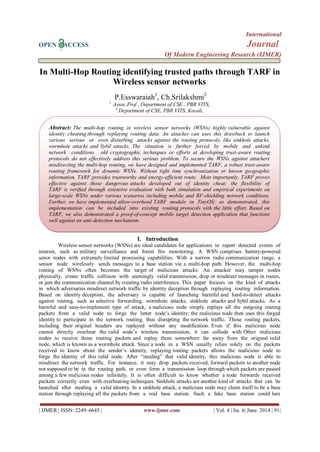 International
OPEN ACCESS Journal
Of Modern Engineering Research (IJMER)
| IJMER | ISSN: 2249–6645 | www.ijmer.com | Vol. 4 | Iss. 6| June. 2014 | 91|
In Multi-Hop Routing identifying trusted paths through TARF in
Wireless sensor networks
P.Esswaraiah1
, Ch.Srilakshmi2
1
Assoc.Prof , Department of CSE , PBR VITS,
2
Department of CSE, PBR VITS, Kavali,
I. Introduction
Wireless sensor networks (WSNs) are ideal candidates for applications to report detected events of
interest, such as military surveillance and forest fire monitoring. A WSN comprises battery-powered
senor nodes with extremely limited processing capabilities. With a narrow radio communication range, a
sensor node wirelessly sends messages to a base station via a multi-hop path. However, the multi-hop
routing of WSNs often becomes the target of malicious attacks. An attacker may tamper nodes
physically, create traffic collision with seemingly valid transmission, drop or misdirect messages in routes,
or jam the communication channel by creating radio interference. This paper focuses on the kind of attacks
in which adversaries misdirect network traffic by identity deception through replaying routing information.
Based on identity deception, the adversary is capable of launching harmful and hard-to-detect attacks
against routing, such as selective forwarding, wormhole attacks, sinkhole attacks and Sybil attacks. As a
harmful and easy-to-implement type of attack, a malicious node simply replays all the outgoing routing
packets from a valid node to forge the latter node’s identity; the malicious node then uses this forged
identity to participate in the network routing, thus disrupting the network traffic. Those routing packets,
including their original headers are replayed without any modification. Even if this malicious node
cannot directly overhear the valid node’s wireless transmission, it can collude with Other malicious
nodes to receive those routing packets and replay them somewhere far away from the original valid
node, which is known as a wormhole attack. Since a node in a WSN usually relies solely on the packets
received to know about the sender’s identity, replaying routing packets allows the malicious node to
forge the identity of this valid node. After ―stealing‖ that valid identity, this malicious node is able to
misdirect the network traffic. For instance, it may drop packets received, forward packets to another node
not supposed to be in the routing path, or even form a transmission loop through which packets are passed
among a few malicious nodes infinitely. It is often difficult to know whether a node forwards received
packets correctly even with overhearing techniques. Sinkhole attacks are another kind of attacks that can be
launched after stealing a valid identity. In a sinkhole attack, a malicious node may claim itself to be a base
station through replaying all the packets from a real base station. Such a fake base station could lure
Abstract: The multi-hop routing in wireless sensor networks (WSNs) highly vulnerable against
identity cheating through replaying routing data. An attacker can uses this drawback to launch
various serious or even disturbing attacks against the routing protocols, like sinkhole attacks,
wormhole attacks and Sybil attacks. The situation is further forced by mobile and unkind
network conditions. old cryptographic techniques or efforts at developing trust-aware routing
protocols do not effectively address this serious problem. To secure the WSNs against attackers
misdirecting the multi-hop routing, we have designed and implemented TARF, a robust trust-aware
routing framework for dynamic WSNs. Without tight time synchronization or known geographic
information, TARF provides trustworthy and energy-efficient route. Most importantly, TARF proves
effective against those dangerous attacks developed out of identity cheat; the flexibility of
TARF is veriﬁed through extensive evaluation with both simulation and empirical experiments on
large-scale WSNs under various scenarios including mobile and RF-shielding network conditions.
Further, we have implemented allow-overhead TARF module in TinyOS; as demonstrated, this
implementation can be included into existing routing protocols with the little effort. Based on
TARF, we also demonstrated a proof-of-concept mobile target detection application that functions
well against an anti-detection mechanism.
 