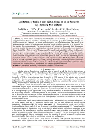 International
OPEN ACCESS Journal
Of Modern Engineering Research (IJMER)
| IJMER | ISSN: 2249–6645 | www.ijmer.com | Vol. 4 | Iss. 6| June. 2014 | 1|
Resolution of human arm redundancy in point tasks by
synthesizing two criteria
Kashi Barak1
, Li Zhi2
, Rosen Jacob3
, Avrahami Idit4
, Brand Moshe5
1
(School of Mechanical Engineering, Tel-Aviv University, Israel)
2,3
(Department of Computer Engineering, University of CaliforniaSanta Cruz,USA)
4,5
(Department of Mechanical Engineering and Mechatronics, Ariel University, Israel)
I. INTRODUCTION
Pointing with the fingertip to a preselected point in space is a task that involves three degrees of
freedom (DOF), which arethe X,Y and Z coordinates of the point in space.The human arm includes seven DOF
excluding scapular motion. When the wrist joint is fixed, four DOF (  ,,, - Fig. 1a) remain active. Since
the number of DOF of the arm is greater than the number of DOF required for the pointing task, the arm is
considered a redundant manipulator. As such, a specific pointing task can be accomplished by infinite arm
configurations. As a result, there is not a unique solution for the inverse kinematics (IK) problem involved in
defining the joint angles of the human arm given a pointing task.
Despite the human arm redundancy, it has been shown experimentally that a small range of unique
solutions for the joint angles are selected by human subjects in pointing tasks, a result consistent within and
across multiple participants[1-5]. It has also been shown experimentally that the final arm configuration depends
on its initial posture [2-5]. One approach for solving the under-determined IK problem of the redundant human
arm is by adding additional kinematics, dynamics, or energy-based criteria, formulated as a cost functions. As
part of the solution, the cost function is either minimized or maximized to provide a unique solution to the IK
problem when applied to intermediate points along the trajectory of the human arm end effector (i.e. the finger
tip for a point task)[3-10].
Optimization criteria may be divided into two classes: (1) biomechanical (kinematics and dynamics of
the human body) criteria and (2) anatomical based criteria. The first class includes the minimal angular
displacement (MAD) model[3,4], the minimal work model [3,5], the minimal peak kinetic energy model[4],
the minimal torque change model[5,6] and the minimal potential energy change model [8]. Physical quantities
such as energy, torque or displacement form the cost function which is further minimized or maximized as part
of the solution. The second class is based on anatomical models such as the joint range availability (JRA)
criterion (also called Dexterity) [7] and the minimum discomfort criterion[9]. The cost functions in this class are
based on anthropometric data of joint motion ranges, the intension of which is to quantify psychophysical
discomfort related to the proximity to joint limits or nominal arm configuration.
The majority of these models, when studied individually, and validated experimentally, have
demonstrated limited capabilities for solving the IK problem of a redundant human arm and predicting arm
Abstract: The human arm is kinematically redundant in the task of pointing. As a result, multiple arm
configurations can be used to complete a pointing task in which the tip of the index finger is brought to a
preselected point in a 3D space. The authors have developed a four degrees of freedom (DOF)model of the
human arm with synthesis of two redundancy resolution criteria that were developed as an analytical tool
for studying the positioning tasks. The two criteria were: (1) minimizing the angular joint displacement
(Minimal Angular Displacement - MAD) and (2) averaging the limits of the shoulder joint range (Joint
Range Availability - JRA). As part of the experimental protocol conducted with ten subjects, the kinematics
of the human arm was acquired with a motion capturing system in a 3D space. The redundant joint angles
predicted by a equally weighted model synthesizing the MAD and JRA criteria resulted with a linear
correlation with the experimental data (slope=0.88; offset=1⁰; r2
=0.52). Given the experiment protocol,
individual criterion showed weaker correlation with experimental data (MAD slope=0.57, offset=14⁰,
r2
=0.36 or JRA slope=0.84, offset=-1⁰, r2
=0.45). Solving the inverse kinematics problem of articulated
redundant serials mechanism such as a human or a robotic arm has applications in fields of human-robot
interaction and wearable robotics, ergonomics, and computer graphics animation.
Keywords: human arm, redundancy, pointing task, kinematics, optimization.
Keywords(11Bold):About five key words in alphabetical order, separated by comma(10 Italic)
 
