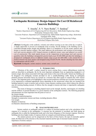 International
OPEN ACCESS Journal
Of Modern Engineering Research (IJMER)
| IJMER | ISSN: 2249–6645 | www.ijmer.com | Vol. 4 | Iss. 6| June. 2014 | 13|
Earthquake Resistance Design-Impact On Cost Of Reinforced
Concrete Builidings
T. Anusha1
, S. V. Narsi Reddy2
, T. Sandeep3
1
Student, Department of Civil Engineering (M.Tech Structures), Malla Reddy Engineering college,
Hyderabad, Telangana State, India
2
Associate Professor, Department of Civil Engineering, Malla Reddy Engineering college, Hyderabad,
Telangana State, India
3
Assistant Professr,Department of Civil Engineering,Malla Reddy Engineering College,
Hyderabad,Telagana State,India
I. INTRODUCTION
Vibrations of the earth‟ s surface caused by waves coming from a source ofdisturbances inside the
earth are described as earthquake. By far the most important earthquake from an engineering standpoint is of
tectonic origin, that is,those associated with large scale strains in the crust of the earth. Almost any building can
be designed it be earthquake resistant provided its site is suitable.Buildings suffer during an earthquake
primarily because horizontal forces are exerted on a structure that often meant to contend only with vertical
stresses. The important point to be highlighted is that accurate prediction will help save lives,but structures have
to be engineered to withstand appropriate forces depending on the seismiczone where they are located.If the
building material is week in tension such as brick or stone masonry cracking occurs which reduces the effective
area for resisting bending moment. It follows that the strength in tension and shear is importantfor earthquake
resistance.
The extent of damage to a building depend much on the strength, ductility, and integrity of a building
and the stiffness of ground beneath it in a given intensity of the earthquakes motions. The following properties
and parameters are most important from the point of view of
the seismic design.
(i) Building material properties
Strength in compression, tension and shear, including dynamic effects
Unit weight
Modulus of elasticity
(ii) Dynamic characteristics of building components.
II. ANALYSIS SIGNIFICANCE
Seismic analysis or earthquake analysis is a subset of structural analysis and is the calculation of the
response of a structure to the earthquakes. A structure has the potential to waveback and forth during an
earthquake this is called the fundamental mode and is the lowes tfrequency of the structure response. However,
buildings also have higher modes of response,which are uniquely activated during an earthquake.
The analysis process can be categorized on the basis of three factors, the type of externally applied
loads, the behaviour of the structure or the structural material and the type of structural modal selected.
Importance of seismic analysis:
Abstract: Earthquakes strike suddenly, violently and without warning at any time of the day or night.It
is highly impossible to prevent an earthquake from occuring, but the damage to the builiding can be
controlled through proper design and detailing. Hence it is mandatory to do the sesmic analysis and
design to structure against collapse. This study addresses the performance and variation of precentage
steel and concrete quantity of R.C framed structure in different seismic zones and influence on overall
cost of construction. This study mainly focuses on the comparision of percentage steel and concrete
quantities when the builiding is designed for gravity loads as per IS 456:2000 and when the builiding is
designed for earthquake forces in different seismic zones as per IS 1893:2002. A five storied R.C.C
framed structure has been analyse and designed using STAAD ProV8i. Ductile detailing has been done
in conformation with IS:13920
Keywords: Earthquake, seismic analysis, seismic zones, overall cost.
 