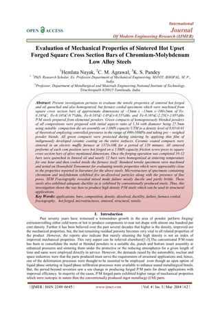 International
OPEN ACCESS Journal
Of Modern Engineering Research (IJMER)
| IJMER | ISSN: 2249–6645 | www.ijmer.com | Vol. 4 | Iss. 3 | Mar. 2014 | 62 |
Evaluation of Mechanical Properties of Sintered Hot Upset
Forged Square Cross Section Bars of Chromium-Molybdenum
Low Alloy Steels
1
Hemlata Nayak, 2
C. M. Agrawal, 3
K. S. Pandey
1, 2
PhD. Research Scholar, Ex. Professor,Department of Mechanical Engineering, MANIT, BHOPAL, M. P.,
India
3
Professor, Department of Metallurgical and Materials Engineering,National Institute of Technology,
Tiruchirapalli-620015 Tamilnadu, India
I. Introduction
Past seventy years have witnessed a tremendous growth in the area of powder perform forging/
extrusion/rolling either cold/warm or hot to produce components to near net shape with almost one hundred per
cent density. Further it has been believed over the past several decades that higher is the density, improved are
the mechanical properties, but, the last remaining residual porosity becomes very vital to all related properties of
the product .However, the reports also indicate that merely attaining the high density is not an index of
improved mechanical properties. This very aspect can be referred elsewhere[1-3].The conventional P/M route
has been to consolidate the metal or blended powders in a suitable die, punch and bottom insert assembly at
enhanced pressures and sintering them under the protective or the reducing atmospheres for a given length of
time and same were employed directly in service. However, the demands raised by the automobile, nuclear and
space industries were that the parts produced must serve the requirements of structural applications and, hence,
one of the deformation processes were thought to be essential to be employed even though an open option of
liquid phase sintering or liquid phase infiltration processes were available to enhance sound metallurgical bonds.
But, the period beyond seventies saw a sea change in producing forged P/M parts for direct applications with
improved efficiency. In majority of the cases, P/M forged parts exhibited higher range of mechanical properties
which were isotropic in nature then the conventionally produced ingot metallurgy (I/M) parts.
Abstract: Present investigation pertains to evaluate the tensile properties of sintered hot forged
and oil quenched and also homogenized, but furnace cooled specimens which were machined from
square cross section bars of approximate dimensions of ~13mm x ~13mm x~100±5mm of Fe-
0.16%C, Fe-0.16%C-0.7%Mn, Fe-0.16%C-1.0%Cr-0.55%Mo and Fe-0.16%C-2.25Cr-1.05%Mo
P/M steels prepared from elemental powders. Green compacts of homogeneously blended powders
of all compositions were prepared with initial aspects ratio of 1.34 with diameter being 27.5mm
using suitable compaction die set assembly on 1.0MN capacity UTM to a density level of 0.85±0.01
of theoretical employing controlled pressures in the range of 490±10MPa and taking pre – weighed
powder blends. All green compacts were protected during sintering by applying thin film of
indigenously developed ceramic coating on the entire surfaces. Ceramic coated compacts were
sintered in an electric muffle furnace at 1373±10K for a period of 120 minutes. All sintered
preforms of each com position were hot forged on a 1.0MN capacity friction screw press to square
cross section bars of afore mentioned dimensions. Once the forging operation was completed 10-12
bars were quenched in linseed oil and nearly 12 bars were homogenized at sintering temperature
for one hour and then cooled inside the furnace itself. Standard tensile specimens were machined
and tested on Hounsfield Tensometer for evaluating tensile properties which were appreciably close
to the properties reported in literature for the above steels. Microstructure of specimens containing
chromium and molybdenum exhibited few un-dissolved particles along with the presence of fine
pores. SEM Fractography revealed mixed mode failure mostly ductile and partly brittle. These
steels also exhibited adequate ductility as is exhibited by conventionally produced steels. Thus, this
investigation shows the way how to produce high density P/M steels which can be used in structural
applications.
Key Words: applications, bars, composition, density, dissolved, ductility, failure, furnace cooled,
fractography, hot forged, microstructures, sintered, structural, tensile.
 