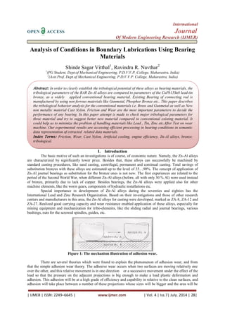 International 
OPEN ACCESS Journal 
Of Modern Engineering Research (IJMER) 
| IJMER | ISSN: 2249–6645 | www.ijmer.com | Vol. 4 | Iss.7| July. 2014 | 28| 
Analysis of Conditions in Boundary Lubrications Using Bearing 
Materials 
Shinde Sagar Vitthal1, Ravindra R. Navthar2 
1(PG Student, Dept.of Mechanical Engineering, P.D.V.V.P. College, Maharastra, India) 
2(Asst.Prof. Dept.of Mechanical Engineering, P.D.V.V.P. College, Maharastra, India) 
I. Introduction 
The basic motive of such an investigations is of course, of economic nature. Namely, the Zn-Al alloys 
are characterized by significantly lower price. Besides that, these alloys can successfully be machined by 
standard casting procedures, like sand casting, centrifugal, permanent and continual casting. Total savings of 
substitution bronzes with these alloys are estimated up to the level of 35…90%. The concept of application of 
Zn-Al journal bearings as substitution for the bronze ones is not new. The first experiences are related to the 
period of the Second World War, when different Zn-Al alloys (before, all with only 30 % Al) were used instead 
of bronze, primarily due to lack of copper. Besides bearings, the Zn-Al alloys were applied also for other 
machine elements, like the worm gears, components of hydraulic installations etc. 
Special importance in development of Zn-Al alloys during the seventies and eighties has the 
International Lead and Zinc Research Organization. Based on their investigations and those of other research 
centers and manufacturers in this area, the Zn-Al alloys for casting were developed, marked as ZA-8, ZA-12 and 
ZA-27. Realized good carrying capacity and wear resistance enabled application of these alloys, especially for 
mining equipment and mechanization for tribo-elements, like the sliding radial and journal bearings, various 
bushings, nuts for the screwed spindles, guides, etc. 
Figure 1: The mechanism illustration of adhesion wear. 
There are several theories which were found to explain the phenomenon of adhesion wear, and from 
that the simple adhesion wear theory. The adhesive wear occurs when two surfaces are moving relatively one 
over the other, and this relative movement is in one direction or a successive movement under the effect of the 
load so that the pressure on the adjacent projections is big enough to make a load plastic deformation and 
adhesion. This adhesion will be at a high grade of efficiency and capability in relative to the clean surfaces, and 
adhesion will take place between a number of these projections whose sizes will be bigger and the area will be 
Abstract: In order to clearly establish the tribological potential of these alloys as bearing materials, the 
tribological parameters of the RAR Zn-Al alloys are compared to parameters of the CuPb15Sn8 lead-tin 
bronze, as a widely applied conventional bearing material. Existing Bearing of connecting rod is 
manufactured by using non ferrous materials like Gunmetal, Phosphor Bronze etc.. This paper describes 
the tribological behavior analysis for the conventional materials i.e. Brass and Gunmetal as well as New 
non metallic material Cast Nylon. Friction and Wear are the most important parameters to decide the 
performance of any bearing. In this paper attempt is made to check major tribological parameters for 
three material and try to suggest better new material compared to conventional existing material. It 
could help us to minimize the problem of handling materials like Lead , Tin, Zinc etc.After Test on wear 
machine. Our experimental results are accessing efficient processing in bearing conditions in semantic 
data representation of extracted related data materials. 
Index Terms: Friction, Wear, Cast Nylon, Artificial cooling, engine efficiency, Zn-Al alloys, bronze, 
tribological. 
 