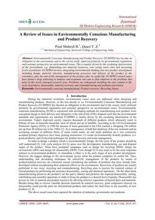 International 
OPEN ACCESS Journal 
Of Modern Engineering Research (IJMER) 
| IJMER | ISSN: 2249–6645 | www.ijmer.com | Vol. 4 | Iss.7| July. 2014 | 47| 
A Review of Issues in Environmentally Conscious Manufacturing and Product Recovery Pisal Mahesh B.1, Quazi T. Z.2 1, 2 Mechanical Engineering, Saraswati Collage of Engineering, India. 
I. Introduction 
During the industrial revolution, environmental issues were not addressed when designing and manufacturing products. However, in the last decade or so, Environmentally Conscious Manufacturing and Product Recovery (ECMPRO) has become an obligation to the environment and to the society itself, enforced primarily by governmental regulations and customer perspective on environmental issues. Environmentally conscious manufacturing (ECM) is concerned with developing methods for manufacturing new products from conceptual design to final delivery and ultimately to the end-of-life (EOL) disposal such that the environmental standards and requirements are satisfied ECMPRO is mainly driven by the escalating deterioration of the environment. Today's high-tech society requires thousands of different products which ultimately result in billions of tons of materials discarded, most of which end up in landfills. According to the US Environmental Protection Agency (EPA), in 1990 the amount of waste generated in the USA reached a whopping 196 million ton up from 88 million ton in the 1960s [1]. As a consequence of both fast depletion of the raw materials and an increasing amount of different forms of waste (solid waste, air and water pollution etc.), two commonly accepted primary objectives have been gaining momentum: (1) create environmentally friendly products, (i.e. green products); and (2) develop techniques for product recovery and waste management. In order to design a product which is environmentally benign, the life cycle of the product should be well understood [2]. Life cycle analysis (LCA) spans over the development, manufacturing, use and disposal stages of the product. These have prompted campaigns such as design for recycling (DFR), design for environment (DFE) and design for disassembly (DFD). Even though LCA may seem to be the most important solution to environmental problems, its immediate e effect is in the early stages of new product development. However, the biggest damage to the environment occurs when the product completes its useful life. Thus, understanding and developing techniques for end-of-life management of the products by means of product/material recovery are extremely crucial considering the millions of products that have already been developed without incorporating their undesired effects on the environment. Recoveries of products are usually performed in two ways: recycling and remanufacturing. Recycling aims to recover the material content of retired products by performing the necessary disassembly, sorting and chemical operations. On the other hand, remanufacturing preserves the product's (or the part's) identity and performs the required disassembly, sorting, refurbishing and assembly operations in order to bring the product to a desired level of quality. Disassembly has proven its role in material and product recovery by allowing selective separation of desired parts and materials. Besides being able to recover valuable precious materials by material recovery, good component removal via disassembly could provide parts for discontinued products and reduce the lead times in the assembly of new products [3, 4]. The above raised issues have captured the attention of industries, governments and academia. 
Abstract: Environmentally Conscious Manufacturing and Product Recovery (ECMPRO) has become an obligation to the environment and to the society itself, enforced primarily by governmental regulations and customer perspective on environmental issues. This is mainly driven by the escalating deterioration of the environment, e.g. diminishing raw material resources, over owing waste sites and increasing levels of pollution. ECMPRO involves integrating environmental thinking into new product development including design, material selection, manufacturing processes and delivery of the product to the consumers, plus the end-of-life management of the product after its useful life. ECMPRO related issues have found a large following in industry and academia who aim to find solutions to the problems that arise in this newly emerged research area. Problems are widespread including the ones related to life cycle of products, disassembly, material recovery, and remanufacturing and pollution prevention. 
Keywords: Environmentally conscious manufacturing; Product recovery; Recycling; Reuse.  