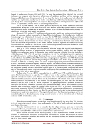 Time Series Data Analysis for Forecasting – A Literature Review 
| IJMER | ISSN: 2249–6645 | www.ijmer.com | Vol. 4 | Iss.7| July. 2014 | 4| 
located 48 studies done between 1988 and 1994. For each, they evaluated how effectively the proposed technique was compared with alternatives (effectiveness of validation) and how well the technique was implemented (effectiveness of implementation). It was found that eleven of the studies were both effectively validated and implemented. Another eleven studies were effectively validated and produced positive results, even though there were some problems with respect to the quality of their NN implementations. Of these 22 studies, 18 supported the potential of NNs for forecasting and prediction. Lee et al(1998) applied ANN in rainfall prediction by rending the offered information into same subpopulations. Wong et al (1999) made fuzzy rules bases with the help of Kyrgyzstani monetary unit and back-propagation neural networks and so with the assistance of the rule base developed predictive model for rainfall over Switzerland using spatial interpolation. Koizumi (1999) used an ANN model using microwave radar, satellite and weather-station information along with numerical products generated by the Japan Meteorological Agency (JMA) and also the model was trained using 1-year information. It absolutely was found that the ANN skills were higher than the persistence forecast (after three h), the regression toward the mean forecasts, and also the numerical model precipitation prediction. Because the ANN model was trained with only 1 year information, the results were limited. The author believed that the performance of the neural network would be improved once additional training information became available. It's still unclear to what extent every predictor contributed to the forecast and to what extent recent observations may improve the forecast. Toth et al. (2000) compared short-time rainfall prediction models for real-time flood forecasting. Completely different structures of auto-regressive moving average (ARMA) models, ANN and Nearest- Neighbors approaches were applied for forecasting storm rainfall occurring within the Sieve river basin, Italy, within the amount 1992- 1996 with lead times variable from 1 to 6 h. The ANN adaptative activity application proved to be stable for lead times longer than three hours, however inadequate for reproducing low rainfall events. Abraham et al. (2001) used an ANN with scaled conjugate gradient algorithmic rule (ANN-SCGA) and evolving fuzzy neural network (EfuNN) for predicting the rainfall time series. In the study, monthly rainfall was used as input data for training model. The authors analyzed eighty seven years of rainfall information in Kerala, a state within the southern a part of the Indian dry land. The empirical results showed that neuro-fuzzy systems were economical in terms of getting higher performance time and lower error rates five compared to the pure neural network approach. nevertheless, rainfall is one in all the twenty most complicated and tough parts of the geophysical science cycle to grasp and to model due to the tremendous range of variation over a wide range of scales both in space and time. Pucheta Julian A, et. al , (2010), presented a feed-forward NN based NAR model for forecasting time series. The learning rule used to adjust the NN weights is based on the Levenberg-Marquardt method. The approach is tested over five time series obtained from samples of the Mackey-Glass delay differential equations and from monthly cumulative rainfall. Three sets of parameters for MG solution were used, whereas the monthly cumulative rainfall belongs to two different sites and times period, La Perla 1962-1971 and Santa Francisca 200-2010, both located at Córdoba, Argentina. The approach performance presented is shown by forecasting the 18 future values from each time series simulated by a Monte Carlo of 500 trials with fractional Gaussian noise to specify the variance. R. Adhikari and R.K.Agarwal, (2012), in their work comprehensively explores the outstanding ability of Artificial NEURAL network in recognizing and forecasting strong seasonal patterns without removing them from the raw data. Six real world time series data having dominant seasonal fluctuations are used in the present work. The emperical results show that the properly designed ANN;s are remarkably efficient in directly forecasting strong seasonal variation as well as outperform each of the three statistical models for all six time series. 
IV. CONCLUSION 
This paper presents a literature review of the use of data mining with time series data. This literature review is very useful, since it brings a better understanding of the field of study, and this is an important contribution of this paper. From the literature review it can be concluded that this subject attracts a great deal of interest by researchers. However, several research issues remain unexplored. One of the ones that were identified during this research is related with the combined use of fundamental and technical issues. Future research directions include the study of ways to select the best features for DM, with special reference to computational intelligence techniques with time series data analysis. The existence of features with different frequencies is a concern, and methods that will help how to envisage this problem will be made use of for future research work.  