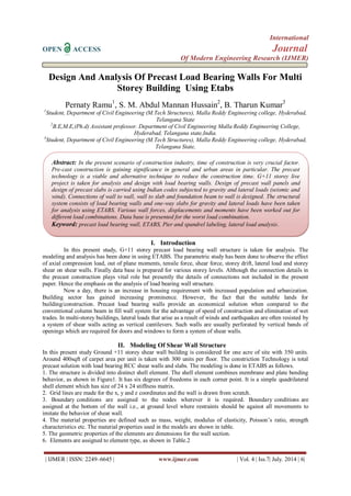 International 
OPEN ACCESS Journal 
Of Modern Engineering Research (IJMER) 
| IJMER | ISSN: 2249–6645 | www.ijmer.com | Vol. 4 | Iss.7| July. 2014 | 6| 
Design And Analysis Of Precast Load Bearing Walls For Multi Storey Building Using Etabs Pernaty Ramu1, S. M. Abdul Mannan Hussain2, B. Tharun Kumar3 1Student, Department of Civil Engineering (M.Tech Structures), Malla Reddy Engineering college, Hyderabad, Telangana State 2B.E,M.E,(Ph.d) Assistant professor. Department of Civil Engineering Malla Reddy Engineering College, Hyderabad, Telangana state,India. 3Student, Department of Civil Engineering (M.Tech Structures), Malla Reddy Engineering college, Hyderabad, Telangana State, 
I. Introduction 
In this present study, G+11 storey precast load bearing wall structure is taken for analysis. The modeling and analysis has been done in using ETABS. The parametric study has been done to observe the effect of axial compression load, out of plane moments, tensile force, shear force, storey drift, lateral load and storey shear on shear walls. Finally data base is prepared for various storey levels. Although the connection details in the precast construction plays vital role but presently the details of connections not included in the present paper. Hence the emphasis on the analysis of load bearing wall structure. Now a day, there is an increase in housing requirement with increased population and urbanization. Building sector has gained increasing prominence. However, the fact that the suitable lands for building/construction. Precast load bearing walls provide an economical solution when compared to the conventional column beam in fill wall system for the advantage of speed of construction and elimination of wet trades. In multi-storey buildings, lateral loads that arise as a result of winds and earthquakes are often resisted by a system of shear walls acting as vertical cantilevers. Such walls are usually perforated by vertical bands of openings which are required for doors and windows to form a system of shear walls. 
II. Modeling Of Shear Wall Structure 
In this present study Ground +11 storey shear wall building is considered for one acre of site with 350 units. Around 400sqft of carpet area per unit is taken with 300 units per floor. The constriction Technology is total precast solution with load bearing RCC shear walls and slabs. The modeling is done in ETABS as follows. 1. The structure is divided into distinct shell element. The shell element combines membrane and plate bending behavior, as shown in Figure1. It has six degrees of freedoms in each corner point. It is a simple quadrilateral shell element which has size of 24 x 24 stiffness matrix. 2. Grid lines are made for the x, y and z coordinates and the wall is drawn from scratch. 3. Boundary conditions are assigned to the nodes wherever it is required. Boundary conditions are assigned at the bottom of the wall i.e., at ground level where restraints should be against all movements to imitate the behavior of shear wall. 4. The material properties are defined such as mass, weight, modulus of elasticity, Poisson’s ratio, strength characteristics etc. The material properties used in the models are shown in table. 5. The geometric properties of the elements are dimensions for the wall section. 6. Elements are assigned to element type, as shown in Table.2 
Abstract: In the present scenario of construction industry, time of construction is very crucial factor. Pre-cast construction is gaining significance in general and urban areas in particular. The precast technology is a viable and alternative technique to reduce the construction time. G+11 storey live project is taken for analysis and design with load bearing walls. Design of precast wall panels and design of precast slabs is carried using Indian codes subjected to gravity and lateral loads (seismic and wind). Connections of wall to wall, wall to slab and foundation beam to wall is designed. The structural system consists of load bearing walls and one-way slabs for gravity and lateral loads have been taken for analysis using ETABS. Various wall forces, displacements and moments have been worked out for different load combinations. Data base is presented for the worst load combination. 
Keyword: precast load bearing wall, ETABS, Pier and spandrel labeling, lateral load analysis.  