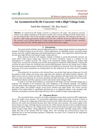 International 
OPEN ACCESS Journal 
Of Modern Engineering Research (IJMER) 
| IJMER | ISSN: 2249–6645 | www.ijmer.com | Vol. 4 | Iss.7| July. 2014 | 64| 
An Asymmetrical Dc-Dc Converter with a High Voltage Gain Sarah Ben Abraham1, Ms. Riya Scaria2, 1, 2 Assistant Professor 
I. Introduction 
The recent growth of battery powered applications and low voltage storage elements are increasing the demand of efficient step-up dc–dc converters. Typical applications are embedded systems, renewable energy systems, fuel cells, mobility applications and uninterrupted power supply. These applications demand high step- up static gain, high efficiency and reduced weight, volume and cost. Some classical converters with magnetic coupling as flyback or current-fed push-pull converter can easily achieve high step-up voltage gain. However, the power transformer volume is a problem for the development of a compact converter. The energy of the transformer leakage inductance can produce high voltage stress, increases the switching losses and the electromagnetic interference (EMI) problems, reducing the converter be used to reduce the switching losses and the EMI generation. However the voltage stress is higher than in the hard-switching structures and the cost and circuit complexity are increased. Thus, the weight, volume and losses of the power transformer are limiting factors for the isolated dc–dc converters used in embedded applications. Non-isolated dc–dc converters as the classical boost, can provide high step-up voltage gain, but with the penalty of high voltage and current stress, high duty-cycle operation and limited dynamic response. The diode reverse recovery current can reduce the efficiency when operating with high current and voltage levels. There are some non-isolated dc–dc converters operating with high static gain, as the quadratic boost converter, but additional inductors and filter capacitors must be used and the switch voltage is high. In order to overcome these problems, an asymmetrical full bridge converter with high-voltage gain is proposed. The limitation of the maximum duty cycle disappears in the proposed topology. The proposed converter features high-voltage gain, fixed switching frequency, soft-switching operations of all power switches and output diodes, and clamped voltages across power switches and output diodes. The reverse recovery problem of the output diodes is significantly alleviated due to an additional inductor at the secondary side. Therefore, the proposed converter shows high efficiency and it is suitable for high-voltage applications. 
II. Literature Review 
The conventional boost converters are widely employed in power factor correction (PFC) applications due to the simple circuit structure. The conventional single-phase single-switch boost converter is shown in Figure 2.1. In theory, the voltage gain of the boost converter can be infinite when the duty cycle is close to one. However, the switch turn-off period becomes short when the duty cycle increases. The current ripples of the power devices are large, with high-step-up conversion [5], which increases the power device conduction losses and turn-off current. Moreover, the voltage stresses of the switch and the diode are equal to the output voltage, which is large in high output- voltage applications. The cost of the switches with high voltage stress is rather higher than that of the switches with low voltage stress. The switching and reverse-recovery losses are significant due to the hard-switching operation. Furthermore, the power level is limited by the single-phase single-switch solution. 
Abstract: An asymmetrical full bridge converter is proposed in the paper. The proposed converter achieves zero voltage switching of all the power switches. Zero current switching of all the output diodes are also achieved here. This in turn provides a highly efficienct operation. The proposed converter can provide a high voltage gain and the voltages across the semi- conductor devices are effectively clamped. The converter can be utilised effectively in high voltage applications as embedded systems, renewable energy systems, fuel cells, mobility applications and uninterrupted power supply.  