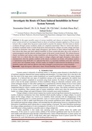 International 
OPEN ACCESS Journal 
Of Modern Engineering Research (IJMER) 
| IJMER | ISSN: 2249–6645 | www.ijmer.com | Vol. 4 | Iss.7| July. 2014 | 92| 
Investigate the Route of Chaos Induced Instabilities in Power System Network Swarnankur Ghosh1, Dr. G. K. Panda2, Dr. P.K Saha3, Avishek Ghose Roy4, Indrajit Koley5 1, 4, 5 Assistant Professor, Electrical Engineering Department, Siliguri Institute of Technology, India 2, 3 Professor & Head, Professors, Electrical Engineering Department, Jalpaiguri Govt. Engineering College, India 
I. INTRODUCTION 
A power system is inherently of nonlinear nature i.e. the power system dynamics is described by a set of nonlinear equations obtained from system modeling and parameters. To a large extent, this is also due to the fact that most of the major power system breakdowns are caused by problems related to the system dynamic responses. It is believed that new types of instabilities emerge as the system approaches the stability limit which cannot be explain completely or accurately using linear analysis. So, theory of nonlinear dynamics is used to find out the proper explanation of those instabilities. Being an inherently nonlinear system, power system undergoes changes in state either qualitatively or quantitatively with the changes of one or more system parameters. This phenomenon is known as Bifurcation. Sometimes variation in parameter may result in complicated behavior which is random and indeterministic, known as chaos. This chaotic oscillation may lead to various instabilities. Most common types of system instabilities, which occur when the system is heavily loaded, are voltage collapse and angle divergence which eventually cause system breakdown. Voltage collapse in electric power systems has recently received significant attention by researchers. A number of physical mechanisms have been identified which possibly leading to voltage collapse. In several papers [4-10] voltage collapse was viewed as an instability which coincides with the disappearance of the steady state operating point as a system parameter, such as a reactive power demand is quasistatically varied, which is known as fold or saddle node bifurcation of the nominal equilibrium point. Dobson and Chiang [1] first studied and analyzed voltage collapse, and concluded that this phenomenon occurs at a hypothesized static bifurcation of equilibrium points taking place as system loading is increased. The static bifurcation mechanism for voltage collapse postulated in [1] was investigated in [2] and in [3]. It is therefore not surprising that saddle node bifurcation is being studied as a possible route to voltage collapse [4]. Another possibility is that steady state operating point loses stability before the saddle node bifurcation. If this occurs in a given system, stability of the nominal equilibrium point may be lost prior to static/saddle node bifurcation point through a Hopf bifurcation. Study of Hopf bifurcation in power system was done in details in [2, 3, 4, and 5]. Except these, other type’s bifurcation occurs in power system like Torus bifurcation [4], cyclic fold bifurcation, period doubling bifurcation [3, 2]. 
Abstract: In this paper possible causes of various instability and chances of system break down in a power system network are investigated based on theory of nonlinear dynamics applied to a Power system network. Here a simple three bus power system model is used for the analysis. First the routes to chaotic oscillation through various oscillatory modes are completely determined. Then it is shown that chaotic oscillation eventually leads to system break-down characterized by collapse of system voltage and large deviation in Generator rotor angle (angle divergence), also known as chaos induced instability. It has been shown that chaos and chaos induced instability in Power system take place due to the variation in system parameters and the inherent nonlinear nature of the power system network. The relation between chaotic oscillation and various system instabilities are discussed here. Using the simple power system model, here it is shown that how chaos leads to voltage collapse and angle divergence, taken place simultaneously when the stability condition of the chaotic oscillation are broken. All nonlinear analysis is implemented using MATLAB. It is indicated that there is a maximum lodability point after which the system enters into instability modes. All these studies are helpful to understand the mechanism of various instability modes and to find out effective anti-chaos strategies to prevent power system instability. 
Keywords: Angle divergence, bifurcation, chaos, Period Doubling, Power system, Voltage collapse.  