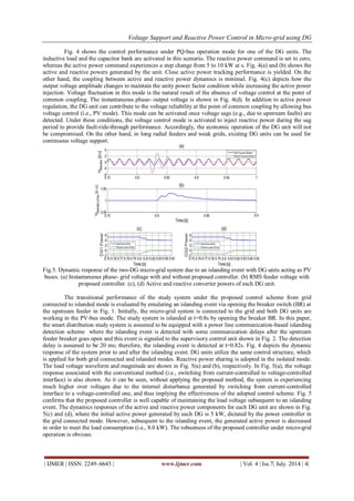 Voltage Support and Reactive Power Control in Micro-grid using DG 
| IJMER | ISSN: 2249–6645 | www.ijmer.com | Vol. 4 | Iss.7| July. 2014 | 4| 
Fig. 4 shows the control performance under PQ-bus operation mode for one of the DG units. The 
inductive load and the capacitor bank are activated in this scenario. The reactive power command is set to zero, 
whereas the active power command experiences a step change from 5 to 10 kW at s. Fig. 4(a) and (b) shows the 
active and reactive powers generated by the unit. Close active power tracking performance is yielded. On the 
other hand, the coupling between active and reactive power dynamics is minimal. Fig. 4(c) depicts how the 
output voltage amplitude changes to maintain the unity power factor condition while increasing the active power 
injection. Voltage fluctuation in this mode is the natural result of the absence of voltage control at the point of 
common coupling. The instantaneous phase- output voltage is shown in Fig. 4(d). In addition to active power 
regulation, the DG unit can contribute to the voltage reliability at the point of common coupling by allowing bus 
voltage control (i.e., PV mode). This mode can be activated once voltage sags (e.g., due to upstream faults) are 
detected. Under these conditions, the voltage control mode is activated to inject reactive power during the sag 
period to provide fault-ride-through performance. Accordingly, the economic operation of the DG unit will not 
be compromised. On the other hand, in long radial feeders and weak grids, existing DG units can be used for 
continuous voltage support. 
Fig.5. Dynamic response of the two-DG micro-grid system due to an islanding event with DG units acting as PV 
buses. (a) Instantaneous phase- grid voltage with and without proposed controller. (b) RMS feeder voltage with 
proposed controller. (c), (d) Active and reactive converter powers of each DG unit. 
The transitional performance of the study system under the proposed control scheme from grid 
connected to islanded mode is evaluated by emulating an islanding event via opening the breaker switch (BR) at 
the upstream feeder in Fig. 1. Initially, the micro-grid system is connected to the grid and both DG units are 
working in the PV-bus mode. The study system is islanded at t=0.8s by opening the breaker BR. In this paper, 
the smart distribution study system is assumed to be equipped with a power line communication-based islanding 
detection scheme where the islanding event is detected with some communication delays after the upstream 
feeder breaker goes open and this event is signaled to the supervisory control unit shown in Fig. 2. The detection 
delay is assumed to be 20 ms; therefore, the islanding event is detected at t=0.82s. Fig. 4 depicts the dynamic 
response of the system prior to and after the islanding event. DG units utilize the same control structure, which 
is applied for both grid connected and islanded modes. Reactive power sharing is adopted in the isolated mode. 
The load voltage waveform and magnitude are shown in Fig. 5(a) and (b), respectively. In Fig. 5(a), the voltage 
response associated with the conventional method (i.e., switching from current-controlled to voltage-controlled 
interface) is also shown. As it can be seen, without applying the proposed method, the system is experiencing 
much higher over voltages due to the internal disturbance generated by switching from current-controlled 
interface to a voltage-controlled one, and thus implying the effectiveness of the adopted control scheme. Fig. 5 
confirms that the proposed controller is well capable of maintaining the load voltage subsequent to an islanding 
event. The dynamics responses of the active and reactive power components for each DG unit are shown in Fig. 
5(c) and (d), where the initial active power generated by each DG is 5 kW, dictated by the power controller in 
the grid connected mode. However, subsequent to the islanding event, the generated active power is decreased 
in order to meet the load consumption (i.e., 8.0 kW). The robustness of the proposed controller under micro-grid 
operation is obvious. 
 