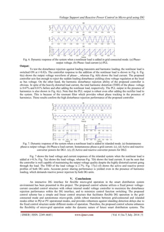 Voltage Support and Reactive Power Control in Micro-grid using DG 
| IJMER | ISSN: 2249–6645 | www.ijmer.com | Vol. 4 | Iss.7| July. 2014 | 5| 
Fig. 6. Dynamic response of the system when a nonlinear load is added in grid connected mode. (a) Phase-output 
voltage. (b) Phase- load current (c) PLL 
Output: 
To test the disturbance rejection against loading transients and harmonic loading, the nonlinear load is 
switched ON at t=0.82s. The controller response to the addition of the nonlinear load is shown in Fig. 6. Fig. 
6(a) shows the output voltage waveform of phase- , whereas Fig. 6(b) shows the load current. The proposed 
controller acts fast enough to reject the sudden loading disturbance yielding close voltage regulation at the local 
ac bus voltage. On the other hand, the harmonic disturbance rejection ability of the proposed controller is 
obvious. In spite of the heavily distorted load current, the total harmonic distortion (THD) of the phase- voltage 
is 0.67% and 0.81% before and after adding the nonlinear load, respectively. The PLL output in the presence of 
harmonics is also shown in Fig. 6(c). Note that the PLL output is robust even after adding the rectifier load to 
the system. This is because of the resonant filter which provides robust phase tracking in the presence of 
harmonics. These results confirm the high disturbance rejection performance of the proposed controller. 
Fig. 7. Dynamic response of the system when a nonlinear load is added in islanded mode. (a) Instantaneous 
phase-a output voltage. (b) Phase-a load current. Instantaneous phase-a grid current. (c), (d) Active and reactive 
converter powers for DG1. (e), (f) Active and reactive converter powers for DG2. 
Fig. 7 shows the load voltage and current responses of the islanded system when the nonlinear load is 
added at t=0.5s. Fig. 7(a) shows the load voltage, whereas Fig. 7(b) shows the load current. It can be seen that 
the controller is well capable of maintaining the output voltage quality despite the highly distorted current going 
through the load. The THD of the load voltage is 2.7%. Fig. 17(c)–(f) shows the active and reactive power 
profiles of both DG units. Accurate power sharing performance is yielded even in the presence of harmonic 
loading, which demands reactive power injection by both DG units. 
V. Conclusions 
An interactive DG interface for flexible micro-grid operation in the smart distribution system 
environment has been presented in this project. The proposed control scheme utilizes a fixed power–voltage– 
current cascaded control structure with robust internal model voltage controller to maximize the disturbance 
rejection performance within the DG interface, and to minimize control function switching. The proposed 
control scheme has a simple and linear control structure that facilitates flexible DG operation in the grid-connected 
mode and autonomous micro-grids, yields robust transition between grid-connected and islanded 
modes either in PQ or PV operational modes, and provides robustness against islanding detection delays due to 
the fixed control structure under different modes of operation. Therefore, the proposed control scheme enhances 
the flexibility of micro-grid operation under the dynamic nature of future smart distribution systems. The 
 