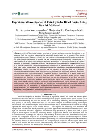 International 
OPEN ACCESS Journal 
Of Modern Engineering Research (IJMER) 
| IJMER | ISSN: 2249–6645 | www.ijmer.com | Vol. 4 | Iss.7| July. 2014 | 7| 
Experimental Investigation of Twin Cylinder Diesel Engine Using Diesel & Methanol Dr. Hiregoudar Yerrennagoudaru 1, Manjunatha K 2, Chandragowda M3, Shivashankara gouda 4 1Professor and PG Co-ordinator (Thermal Power Engineering), Mechanical Engineering Department, RYMEC Bellary, Karnataka, India 2ASST Professor and PROJECT Co-ordinator (Thermal Power Engineering), Mechanical Engineering Department, RYMEC Bellary, Karnataka, India 3ASST Professor (Thermal Power Engineering), Mechanical Engineering Department, RYMEC Bellary, Karnataka, India 4 M.Tech (Thermal Power Engineering), Mechanical Engineering Department, RYMEC Bellary, Karnataka, India, 
I. INTRODUCTION 
Since the inception of industrial revolution in eighteenth century, the search for portable prime movers to run machines for both industrial and transportation purpose became intense. Steam engines took a lead role in the beginning, but could not pass the test of time as they were bulky, less efficient and required huge quantity of low energy density solid fuels like coal. In the later part of nineteenth century, diesel engine was invented. Since then these engines have become an integral part of modern human civilization and mostly replaced the steam engines which became obsolete. These engines are extensively used worldwide for transportation, decentralized power generation, agricultural applications and industrial sectors because of their high fuel conversion efficiency, ruggedness and relatively easy operation [1,2]. These wide fields of global usage of diesel engines lead to ever increasing demand of petroleum derived fuels. Petroleum fuels are exhaustible sources of energy and hence an over reliability on these fuels is not sustainable in long run. Besides, the rising crude oil prices and increasing pollution due to excessive use of these engines is another grey area. The exhaust emissions of diesel engines, particularly soot, oxides of nitrogen and carbon monoxide are extremely harmful to natural environment and living beings [3].Projections for the 30-year period from 1990 to 2020 indicate that vehicle travel, and consequently fossil-fuel demand, will almost triple worldwide and the resulting emissions will pose a serious problem [4]. 
Abstract: In view of increasing pressure on crude oil reserves and environmental degradation as an outcome, fuels like methanol may present a sustainable solution as it can be produced from a wide range of carbon based feedstock. The present investigation evaluates methanol as a diesel engine fuel. The objectives of this report is to analyze the fuel consumption and the emission characteristic of a twin cylinder diesel engine that are using Methanol & compared to usage of ordinary diesel that are available in the market. This report describes the setups and the procedures for the experiment which is to analyze the emission characteristics and fuel consumption of diesel engine due to usage of the both fuels. Detail studies about the experimental setup and components have been done before the experiment started. Data that are required for the analysis is observed from the experiments. Calculations and analysis have been done after all the required data needed for the thesis is obtained. The experiment used diesel engine with no load which means no load exerted on it. A four stroke Twin cylinder diesel engine was adopted to study the brake thermal efficiency, brake specific energy consumption, and emissions at zero load & full load with the fuel of methanol. In this study, the diesel engine was tested using 100% methanol. By the end of the report, the successful of the project have been started which is Diesel engine is able to run with Methanol but the engine needs to run by using diesel fuel first, then followed by methanol and finished with diesel fuel as the last fuel usage before the engine turned off. The performance of the engine using Methanol fuel compared to the performance of engine with diesel fuel. Experimental results of Methanol and Diesel fuel are also compared. 
Keywords: Diesel, Methanol, Performance, Emissions. 
 