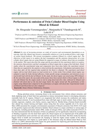 International 
OPEN ACCESS Journal 
Of Modern Engineering Research (IJMER) 
| IJMER | ISSN: 2249–6645 | www.ijmer.com | Vol. 4 | Iss.7| July. 2014 | 16| 
Performance & emission of Twin Cylinder Diesel Engine Using Diesel & Ethanol Dr. Hiregoudar Yerrennagoudaru 1, Manjunatha K 2 Chandragowda M3, Lohit H A 4 1Professor and PG Co-ordinator (Thermal Power Engineering), Mechanical Engineering Department, RYMEC Bellary, Karnataka, India 2ASST Professor and PROJECT Co-ordinator (Thermal Power Engineering), Mechanical Engineering Department, RYMEC Bellary, Karnataka, India 3ASST Professor (Thermal Power Engineering), Mechanical Engineering Department, RYMEC Bellary, Karnataka, India 4 M.Tech (Thermal Power Engineering), Mechanical Engineering Department, RYMEC Bellary, Karnataka, India, 
I. INTRODUCTION 
Rising petroleum prices, increasing threat to the environment from vehicle exhaust emissions and fastly depleting stock of fossil fuels have generated an intense international interest in developing alternative renewable fuels for IC engines. Ethanol is an oxygenated fuel which increases the combustion and makes reduce exhaust emission. It can be produced from crops with high sugar or starch content. Some of these crops include; sugarcane, sorghum, corn, barley, cassava, sugar beets etc. Besides being a biomass based renewable fuel, ethanol has cleaner burning and higher octane rating than the various vegetable oils [1-5]. Jason and Marc (2002) presented the exergetic environmental assessment of lifecycle emissions from M-85, E-85 (used for the gasoline engine) and other alternative fuels[6]. Diesel exhaust is a major contributor to various types of air pollution, including particulate matter (PM), oxides of nitrogen (NOx), and carbon monoxide (CO) [7]. It has been demonstrated that the formation of these air pollutants can be significantly reduced by incorporating or blending oxygenates into the fossil fuels matrix [8]. Diesel engines are an important part of the public and private transportation sector and their use will continue and grow into the future. But their smoke has become biggest threat to health and environment [9]. Keeping in mind the higher octane number of the ethanol, variable compression ratio engine is a good option in this direction using the ethanol diesel blend as fuel; Shaik et al. (2007) demonstrated VCR engine has great potential for improving part-load thermal efficiency and reducing greenhouse gas emissions [10]. 
Abstract: In view of increasing pressure on crude oil reserves and environmental degradation as an outcome, fuels like ethanol may present a sustainable solution as it can be produced from a wide range of carbon based feedstock. The present investigation evaluates Ethanol as a diesel engine fuel. The objectives of this report is to analyze the fuel consumption and the emission characteristic of a twin cylinder diesel engine that are using Ethanol & compared to usage of ordinary diesel that are available in the market. This report describes the setups and the procedures for the experiment which is to analyze the emission characteristics and fuel consumption of diesel engine due to usage of the both fuels. Detail studies about the experimental setup and components have been done before the experiment started. Data that are required for the analysis is observed from the experiments. Calculations and analysis have been done after all the required data needed for the thesis is obtained. The experiment used diesel engine with no load which means no load exerted on it. A four stroke Twin cylinder diesel engine was adopted to study the brake thermal efficiency, brake specific energy consumption, and emissions at zero load & full load with the fuel of Ethanol. In this study, the diesel engine was tested using 100% Ethanol. By the end of the report, the successful of the project have been started which is Diesel engine is able to run with Ethanol but the engine needs to run by using diesel fuel first, then followed by Ethanol and finished with diesel fuel as the last fuel usage before the engine turned off. The performance of the engine using Ethanol fuel compared to the performance of engine with diesel fuel. Experimental results of Ethanol and Diesel fuel are also compared. 
Keywords: Diesel, Ethanol, Performance, Emissions. 
 