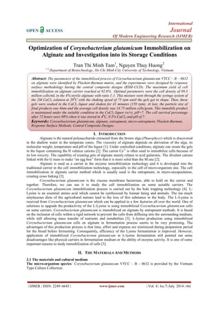 International 
OPEN ACCESS Journal 
Of Modern Engineering Research (IJMER) 
| IJMER | ISSN: 2249–6645 | www.ijmer.com | Vol. 4 | Iss.7| July. 2014 | 66| 
Optimization of Corynebacterium glutamicum Immobilization on Alginate and Investigation into its Storage Conditions Tran Thi Minh Tam1, Nguyen Thuy Huong2 1,2 Department of Biotechnology, Ho Chi Minh City University of Technology, Vietnam 
I. INTRODUCTION 
Alginate is the natural polysaccharide extracted from the brown alga (Phaeophyce) which is discovered in the shallow water in the temperate zones. The viscosity of alginate depends on derivation of the alga, its molecular weight, temperature and pH of the liquor [1]. Under controlled conditions, alginate can create the gels in the liquor containing the II valence cations [2]. The cation Ca2+ is often used to immobilize cells because of its low toxicity. The capability of creating gels of alginate mainly relates to acid guluronic. The divalent cations linked with the G mass to make “an egg box” form that it is more solid than the M one [2]. Alginate is used as a carrier in the enzyme immobilization technology and it is developed into the traditional carrier in the cell immobilization technology, especially in the cell of micro-organism one. The cell immobilization in alginate carrier method which is usually used is the entrapment, in micro-encapsulation, creating cross linking [3]. Corynebacterium glutamicum is the viscous membrane bacterium, able to hold on the carrier and together. Therefore, we can use it to study the cell immobilization on some suitable carriers. The Corynebacterium glutamicum immobilization process is carried out by the hole trapping technology [4]. L- Lysine is an essential amino acid which cannot be synthesized by human being and animals. The too much amylaceous diets of the agricultural nations lead to the loss of this substance in the body. The L-Lysine is received from Corynebacterium glutamicum which can be applied in a few factories all over the world. One of solutions to upgrade the productivity of the L-Lysine is using immobilized Corynebacterium glutamicum cells on some carriers. Corynebacterium glutamicum is immobilized on alginate by entrapment methods. It is based on the inclusion of cells within a rigid network to prevent the cells from diffusing into the surrounding medium, while still allowing mass transfer of nutrients and metabolites [3]. L-lysine production using immobilized Corynebacterium glutamicum cells on alginate in fermentation process seems to be very promising. The advantages of this production process is that time, effort and expense are minimized during preparation period for the breed before fermenting. Consequently, efficiency of the Lysine fermentation is improved. However, application of immobilized Corynebacterium glutamicum in L-lysine fermentation still pointed out some disadvantages like physical carriers in fermentation medium or the ability of enzyme activity. It is one of some important reasons to study immobilization of cells [3]. 
II. THE MATERIALS AND METHODS 
2.1 The materials and cultural medium The micro-organism species: Corynebacterium glutamicum VTCC – B – 0632 is provided by the Vietnam Type Culture Collection. 
Abstract: The parameters of the immobilized process of Corynebacterium glutamicum VTCC – B – 0632 on alginate were identified by Plackett-Burman matrix, and the experiments were designed by response surface methodology having the central composite designs (RSM-CCD). The maximum yield of cell immobilization on alginate carrier reached at 92.6%. Optimal parameters were the cell density of 89.3 million cells/mL in the 4% sterile alginate with ratio 1:1. This mixture went through the syringe system of the 2M CaCl2 solution at 200C with the shaking speed of 75 rpm until the gels get in shape. Then, these gels were soaked in the CaCl2 liquor and shaken for 41 minutes (150 rpm). At last, the particle size of final products was 4mm and the average cell density was 14.75 million cells/gram. This immobile product is maintained under the suitable condition in the CaCl2 liquor (w/v), pH=7. The cell survival percentage after 72 hours were 98% when it was stored in 40C, 0.5% CaCl2 and pH of 7. 
Keywords: Corynebacterium glutamicum, alginate, entrapment, micro-entrapment, Plackett-Burman, Response Surface Methods, Central Composite Designs. 
 