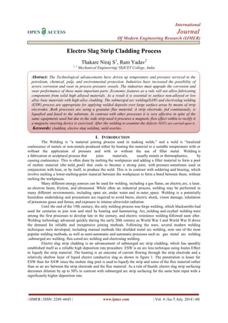 International 
OPEN ACCESS Journal 
Of Modern Engineering Research (IJMER) 
| IJMER | ISSN: 2249–6645 | www.ijmer.com | Vol. 4 | Iss.7| July. 2014 | 60| 
Electro Slag Strip Cladding Process Thakare Niraj S1, Ram Yadav2 1, 2 Mechanical Engineering/ SSJCET College, India 
I. INTRODUCTION 
The Welding is ―a material joining process used in making welds,‖ and a weld is ―localized coalescence of metals or non-metals produced either by heating the material to a suitable temperature with or without the application of pressure and with or without the use of filler metal. Welding is a fabrication or sculptural process that joins materials, usually metals or thermoplastics, by causing coalescence. This is often done by melting the workpieces and adding a filler material to form a pool of molten material (the weld pool) that cools to become a strong joint, with pressure sometimes used in conjunction with heat, or by itself, to produce the weld. This is in contrast with soldering and brazing, which involve melting a lower-melting-point material between the workpieces to form a bond between them, without melting the workpieces. 
Many different energy sources can be used for welding, including a gas flame, an electric arc, a laser, an electron beam, friction, and ultrasound. While often an industrial process, welding may be performed in many different environments, including open air, under water and in outer space. Welding is a potentially hazardous undertaking and precautions are required to avoid burns, electric shock, vision damage, inhalation of poisonous gases and fumes, and exposure to intense ultraviolet radiation. 
Until the end of the 19th century, the only welding process was forge welding, which blacksmiths had used for centuries to join iron and steel by heating and hammering. Arc welding and oxyfuel welding were among the first processes to develop late in the century, and electric resistance welding followed soon after. Welding technology advanced quickly during the early 20th century as World War I and World War II drove the demand for reliable and inexpensive joining methods. Following the wars, several modern welding techniques were developed, including manual methods like shielded metal arc welding, now one of the most popular welding methods, as well as semi-automatic and automatic processes such as gas metal arc welding ,submerged arc welding, flux-cored arc welding and electroslag welding. Electro slag strip cladding is an advancement of submerged arc strip cladding, which has speedily established itself as a reliable high deposition rate procedure. ESW is an arc less technique using Joules Effect to liquefy the strip material. The heating is an outcome of current flowing through the strip electrode and a relatively shallow layer of liquid electro conductive slag as shown in figure 1. The penetration is lesser for ESW than for SAW since the molten slag pool is used to liquefy the strip and some of the flux material rather than as an arc between the strip electrode and the flux material. As a rule of thumb, electro slag strip surfacing decreases dilution by up to 50% in contrast with submerged arc strip surfacing for the same heat input with a significantly higher deposition rate. 
Abstract: The Technological advancements have driven up temperature and pressure serviced in the petroleum, chemical, pulp, and environmental protection. Industries have increased the possibility of severe corrosion and wear in process pressure vessels. The industries must upgrade the corrosion and wear performance of these main important parts .Economic features as a rule will not allow fabricating components from solid high alloyed materials. As a result it is essential to surface non-alloyed or low alloy base materials with high-alloy cladding. The submerged arc welding(SAW) and electroslag welding (ESW) process are appropriate for applying welded deposits over large surface areas by means of strip electrodes .Both processes are using a granular flux material. A strip electrode, fed continuously, is liquefied and fused to the substrate. In contrast with other processes it is very effective in spite of the same equipments used but due to the wide strip used it procures a magnetic flow effect within to rectify it a magnetic steering device is exercised. After the welding to examine the defects NDT's are carried upon it. Keywords: cladding, electro slag welding, weld overlay.  