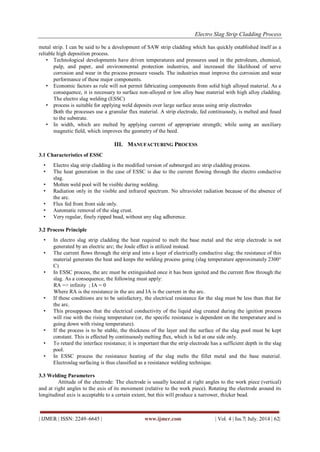 Electro Slag Strip Cladding Process 
| IJMER | ISSN: 2249–6645 | www.ijmer.com | Vol. 4 | Iss.7| July. 2014 | 62| 
metal strip. I can be said to be a development of SAW strip cladding which has quickly established itself as a reliable high deposition process. 
• Technological developments have driven temperatures and pressures used in the petroleum, chemical, pulp, and paper, and environmental protection industries, and increased the likelihood of serve corrosion and wear in the process pressure vessels. The industries must improve the corrosion and wear performance of these major components. 
• Economic factors as rule will not permit fabricating components from solid high alloyed material. As a consequence, it is necessary to surface non-alloyed or low alloy base material with high alloy cladding. The electro slag welding (ESSC) 
• process is suitable for applying weld deposits over large surface areas using strip electrodes 
Both the processes use a granular flux material. A strip electrode, fed continuously, is melted and fused to the substrate. 
• In width, which are melted by applying current of appropriate strength; while using an auxiliary magnetic field, which improves the geometry of the beed. 
III. MANUFACTURING PROCESS 
3.1 Characteristics of ESSC 
• Electro slag strip cladding is the modified version of submerged arc strip cladding process. 
• The heat generation in the case of ESSC is due to the current flowing through the electro conductive slag. 
• Molten weld pool will be visible during welding. 
• Radiation only in the visible and infrared spectrum. No ultraviolet radiation because of the absence of the arc. 
• Flux fed from front side only. 
• Automatic removal of the slag crust. 
• Very regular, finely ripped bead, without any slag adherence. 
3.2 Process Principle 
• In electro slag strip cladding the heat required to melt the base metal and the strip electrode is not generated by an electric arc; the Joule effect is utilized instead. 
• The current flows through the strip and into a layer of electrically conductive slag; the resistance of this material generates the heat and keeps the welding process going (slag temperature approximately 2300° C) 
• In ESSC process, the arc must be extinguished once it has been ignited and the current flow through the slag. As a consequence, the following must apply: 
RA => infinity ; IA = 0 Where RA is the resistance in the arc and IA is the current in the arc. 
• If these conditions are to be satisfactory, the electrical resistance for the slag must be less than that for the arc. 
• This presupposes that the electrical conductivity of the liquid slag created during the ignition process will rise with the rising temperature (or, the specific resistance is dependent on the temperature and is going down with rising temperature). 
• If the process is to be stable, the thickness of the layer and the surface of the slag pool must be kept constant. This is effected by continuously melting flux, which is fed at one side only. 
• To retard the interface resistance; it is important that the strip electrode has a sufficient depth in the slag pool. 
• In ESSC process the resistance heating of the slag melts the fillet metal and the base material. Electroslag surfacing is thus classified as a resistance welding technique. 
3.3 Welding Parameters Attitude of the electrode: The electrode is usually located at right angles to the work piece (vertical) and at right angles to the axis of its movement (relative to the work piece). Rotating the electrode around its longitudinal axis is acceptable to a certain extent, but this will produce a narrower, thicker bead.  