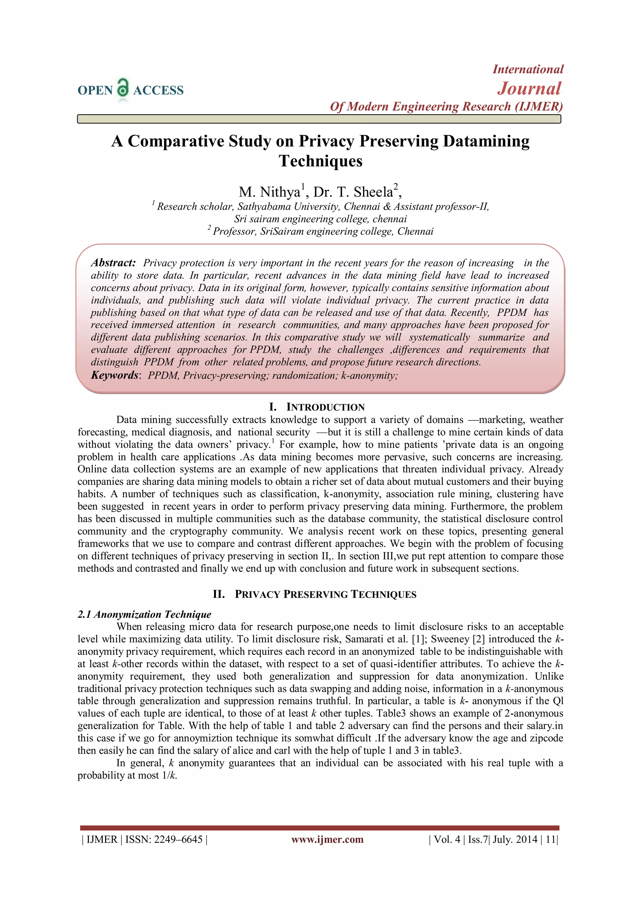 International 
OPEN ACCESS Journal 
Of Modern Engineering Research (IJMER) 
| IJMER | ISSN: 2249–6645 | www.ijmer.com | Vol. 4 | Iss.7| July. 2014 | 11| 
A Comparative Study on Privacy Preserving Datamining Techniques M. Nithya1, Dr. T. Sheela2, 1 Research scholar, Sathyabama University, Chennai & Assistant professor-II, Sri sairam engineering college, chennai 2 Professor, SriSairam engineering college, Chennai 
I. INTRODUCTION 
Data mining successfully extracts knowledge to support a variety of domains —marketing, weather forecasting, medical diagnosis, and national security —but it is still a challenge to mine certain kinds of data without violating the data owners’ privacy.1 For example, how to mine patients ’private data is an ongoing problem in health care applications .As data mining becomes more pervasive, such concerns are increasing. Online data collection systems are an example of new applications that threaten individual privacy. Already companies are sharing data mining models to obtain a richer set of data about mutual customers and their buying habits. A number of techniques such as classification, k-anonymity, association rule mining, clustering have been suggested in recent years in order to perform privacy preserving data mining. Furthermore, the problem has been discussed in multiple communities such as the database community, the statistical disclosure control community and the cryptography community. We analysis recent work on these topics, presenting general frameworks that we use to compare and contrast different approaches. We begin with the problem of focusing on different techniques of privacy preserving in section II,. In section III,we put rept attention to compare those methods and contrasted and finally we end up with conclusion and future work in subsequent sections. 
II. PRIVACY PRESERVING TECHNIQUES 
2.1 Anonymization Technique When releasing micro data for research purpose,one needs to limit disclosure risks to an acceptable level while maximizing data utility. To limit disclosure risk, Samarati et al. [1]; Sweeney [2] introduced the k- anonymity privacy requirement, which requires each record in an anonymized table to be indistinguishable with at least k-other records within the dataset, with respect to a set of quasi-identifier attributes. To achieve the k- anonymity requirement, they used both generalization and suppression for data anonymization. Unlike traditional privacy protection techniques such as data swapping and adding noise, information in a k-anonymous table through generalization and suppression remains truthful. In particular, a table is k- anonymous if the Ql values of each tuple are identical, to those of at least k other tuples. Table3 shows an example of 2-anonymous generalization for Table. With the help of table 1 and table 2 adversary can find the persons and their salary.in this case if we go for annoymiztion technique its somwhat difficult .If the adversary know the age and zipcode then easily he can find the salary of alice and carl with the help of tuple 1 and 3 in table3. In general, k anonymity guarantees that an individual can be associated with his real tuple with a probability at most 1/k. 
Abstract: Privacy protection is very important in the recent years for the reason of increasing in the ability to store data. In particular, recent advances in the data mining field have lead to increased concerns about privacy. Data in its original form, however, typically contains sensitive information about individuals, and publishing such data will violate individual privacy. The current practice in data publishing based on that what type of data can be released and use of that data. Recently, PPDM has received immersed attention in research communities, and many approaches have been proposed for different data publishing scenarios. In this comparative study we will systematically summarize and evaluate different approaches for PPDM, study the challenges ,differences and requirements that distinguish PPDM from other related problems, and propose future research directions. 
Keywords: PPDM, Privacy-preserving; randomization; k-anonymity;  