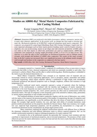 International 
OPEN ACCESS Journal 
Of Modern Engineering Research (IJMER) 
| IJMER | ISSN: 2249–6645 | www.ijmer.com | Vol. 4 | Iss.7| July. 2014 | 1| 
Studies on Al8081-B4C Metal Matrix Composites Fabricated by Stir Casting Method Kumar Lingaraj Patil1, Mousil Ali2, Madeva Nagaral3 1PG Student, Gousia College of Engineering, Ramanagar-562159 2Department of Mechanical Engineering, Gousia College of Engineering, Ramanagar-562159 3Design Engineer, ARDC, HAL-Bangalore-560037 
I. Introduction 
A composite material is a ‘material system’ composed of a combination of two or more micro or macro constituents that differ in form, chemical composition and which are essentially insoluble in each other. One constituent is called as Matrix Phase and the other is called reinforcing phase. Reinforcing phase is embedded in the matrix to give the desired characteristic [1]. Metal Matrix Composites (MMCs) have emerged as an important class of materials and are increasingly utilized in various engineering applications, such as aerospace, marine, automobile and turbine compressor engineering, which require materials offering a combination of light weight with considerably accelerated mechanical and physical properties such as strength, toughness, stiffness and resistance to high temperature [2-4]. Particle reinforced metal matrix composite represent a group of materials where the hardness, resistance of the reinforcements is combined with the ductility and toughness of matrix materials [5]. Aluminium is the most frequently use matrix material due to its low density. Because of its extreme hardness and temperature resistant properties, SiC, Al2O3 ceramic particles are often used as reinforcement within the aluminium matrix. This type of composite is more frequently used in the automotive industry today, particularly in various engine components as well as brakes and rotors [6-7]. The combined attributes of metal matrix composites, together with the costs of fabrication, vary widely with the nature of the material, the processing quality of the product. In engineering, the type of composite used and its application vary significantly, as do the attributes that drive the choice of metal matrix composites in design. For example, high specific modulus, low cost, and high weld ability of extruded aluminium oxide particle-reinforced aluminium are the properties desirable for bicycle frames. High wear resistance, low weight, low cost, improved high temperature properties, and the possibility for incorporation in a large part of unreinforced aluminium are the considerations for design engine pistons [8-9]. Many researchers exploited the different reinforcement particles with different form to fabricate the aluminum composites and used different fabrication routes to achieve required properties. B4C are the suitable reinforcement materials to improve tribological properties of a matrix material [10]. As revealed in the so far performed research, the particulate B4C increases wear resistance and also contribute to improvement of mechanical properties, also at elevated temperatures. The presence of B4C could effectively prevent the matrix deformation, to carry the load and lock the micro cracks that often develop along the friction direction. 
Abstract: Aluminium MMCs are preferred in the fields of aerospace, military, automotive, marine and in many other domestic applications. In the present work, an attempt has been made to develop and study the, Mechanical properties of Al-8081/B4C reinforced aluminium metal matrix composites. The composite was prepared by using Liquid Metallurgy Route (Stir Casting Technique). Liquid state has some important advantages such as better matrix particle bonding, easier control of matrix structure, simplicity, low cost of processing, nearer to net shape and wide selection of material. Al-8081 alloy was taken as the base matrix to which B4C particulates are used as reinforcements. Al8081-B4C composites were prepared by varying weight percentage of B4C i.e 0 to 6 %, in steps of two. The objective is to study the effect of B4C particulates on mechanical properties such as ultimate tensile strength, yield strength and hardness of Al8081 alloy composites. The results of this study revealed that, as the B4C content was increased, there were significant increases in the ultimate tensile strength, yield strength and hardness in the composites as compared to the base matrix. 
Key words: Al-8081Alloy, B4C, Stir Casting, Mechanical Properties, Metal Matrix Composites.  