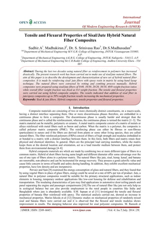 International 
OPEN ACCESS Journal 
Of Modern Engineering Research (IJMER) 
| IJMER | ISSN: 2249–6645 | www.ijmer.com | Vol. 4 | Iss.7| July. 2014 | 29| 
Tensile and Flexural Properties of Sisal/Jute Hybrid Natural Fiber Composites Sudhir.A1, Madhukiran.J2, Dr. S. Srinivasa Rao3, Dr.S.Madhusudan4 1&3Department of Mechanical Engineering M.V.G.R. College of Engineering, JNTUK Vizianagaram-535005, A.P. 2Department of Mechanical Engineering A.K.R.G. College of Engineering, JNTUK Nallajerla - 534112, A.P. 4Department of Mechanical Engineering Sir.C.R.Reddy College of Engineering, Andhra University Eluru - 534 007. 
I. Introduction 
Composite materials are consisting of two or more chemically distinct constituents, on a macro-scale, having a distinct interface separating them. One or more discontinuous phases therefore, are embedded in a continuous phase to form a composite. The discontinuous phase is usually harder and stronger than the continuous phase and is called the reinforcement, whereas, the continuous phase is termed the matrix [1–3]. The matrix material can be metallic, polymeric or ceramic. A metal matrix composite consist of a matrix of metals or alloys reinforced with metal fibers such as boron and carbon. When the matrix is a polymer, the composite is called polymer matrix composite (PMC). The reinforcing phase can either be fibrous or non-fibrous (particulates) in nature and if the fibers are derived from plants or some other living species, they are called natural-fibers. The fiber reinforced polymers (FRPs) consist of fibers of high strength and modulus embedded in or bonded to a matrix with a distinct interface between them. In this form, both fibers and matrix retain their physical and chemical identities. In general, fibers are the principal load carrying members, while the matrix keeps them at the desired location and orientation, act as a load transfer medium between them, and protect them from environmental damage [4–8]. Hybrid composite materials are which are made by combining two or more different types of fibers in a common matrix. Hybrid of short fibers having same length and different diameter offer some advantage over the use of one type of fibers alone in a polymer matrix. The natural fibers like jute, sisal, hemp, kenaf, and banana are renewable, non-abrasive and can be incinerated for energy recovery. They possess a good calorific value and cause little concern in terms of health and safety during handling. In addition, they exhibit excellent mechanical properties, have low density and are inexpensive. 
Pervaiz and Sain [9] examined the energy consumption of glass and natural fibers, and they found that by using vegetal fibers in place of glass fibers, energy could be saved at a rate of 60% per ton of product. Jute, a natural fiber in polymer composites would be suitable for the primary structural applications, such as indoor elements in housing, temporary outdoor applications like low-cost housing for defense and rehabilitation and transportation. The insulating characteristics of jute may find applications in automotive door/ceiling panels and panel separating the engine and passenger compartments [10].The use of natural fiber like jute not only help us in ecological balance but can also provide employment to the rural people in countries like India and Bangladesh where jute is abundantly available. S.M. Sapuan et al [11] investigated the tensile and flexural properties of banana fiber reinforced with epoxy. The statistical analysis carried out, showed an increase in mechanical properties. Maries Idicula et al [12] Dynamic studies on mechanical properties of randomly mixed sisal and banana fibers were carried out and it is observed that the flexural and tensile modulus shows improvement in results. The damping behavior also improved for sisal polyester composites. M. Ramesh et 
Abstract: During the last two decades using natural fiber as reinforcement in polymers has increased drastically. The present research work has been carried out to make use of sisal/jute natural fibers. The aim of this paper is to describe the development and characterization of new set of hybrid natural fiber composites. It is made by reinforcing sisal/ jute fibers with epoxy resin in matrix by using hand layup technique. The natural fibers were extracted by retting and combing process manually. Hybrid composites were prepared using sisal/jute fibers of 0/40, 10/30, 20/20, 30/10, 40/0 weight fraction ratios while overall fiber weight fraction was fixed as 0.4 weight fraction. The tensile and flexural properties were carried out using hybrid composite samples. The results indicated that addition of sisal fiber in jute/epoxy composites up to 50% weight fraction results increasing the mechanical properties. 
Keywords: Sisal & jute fibers, Hybrid composites, tensile properties and flexural properties.  