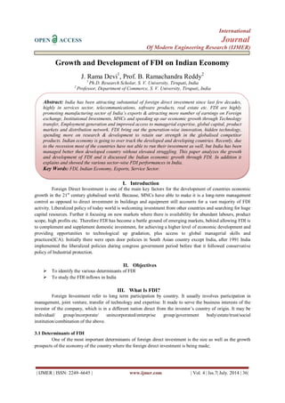 International 
OPEN ACCESS Journal 
Of Modern Engineering Research (IJMER) 
| IJMER | ISSN: 2249–6645 | www.ijmer.com | Vol. 4 | Iss.7| July. 2014 | 36| 
Growth and Development of FDI on Indian Economy J. Rama Devi1, Prof. B. Ramachandra Reddy2 1 Ph.D. Research Scholar, S. V. University, Tirupati, India 2 Professor, Department of Commerce, S. V. University, Tirupati, India 
I. Introduction 
Foreign Direct Investment is one of the main key factors for the development of countries economic growth in the 21st century globalised world. Because, MNCs have able to make it is a long-term management control as opposed to direct investment in buildings and equipment still accounts for a vast majority of FDI activity. Liberalized policy of today world is welcoming investment from other countries and searching for huge capital resources. Further it focusing on new markets where there is availability for abundant labours, product scope, high profits etc. Therefore FDI has become a battle ground of emerging markets, behind allowing FDI is to complement and supplement domestic investment, for achieving a higher level of economic development and providing opportunities to technological up gradation, plus access to global managerial skills and practices(ICA). Initially there were open door policies in South Asian country except India, after 1991 India implemented the liberalized policies during congress government period before that it followed conservative policy of Industrial protection. 
II. Objectives 
 To identify the various determinants of FDI 
 To study the FDI inflows in India 
III. What Is FDI? 
Foreign Investment refer to long term participation by country. It usually involves participation in management, joint venture, transfer of technology and expertise. It made to serve the business interests of the investor of the company, which is in a different nation direct from the investor’s country of origin. It may be individual/ group/incorporate/ unincorporated/enterprise group/government body/estate/trust/social institution/combination of the above. 3.1 Determinants of FDI One of the most important determinants of foreign direct investment is the size as well as the growth prospects of the economy of the country where the foreign direct investment is being made; 
Abstract: India has been attracting substantial of foreign direct investment since last few decades, highly in services sector, telecommunications, software products, real estate etc. FDI are highly promoting manufacturing sector of India’s exports & attracting more number of earnings on Foreign exchange, Institutional Investments, MNCs and speeding up our economic growth through Technology transfer, Employment generation and improved access to managerial expertise, global capital, product markets and distribution network. FDI bring out the generation-wise innovation, hidden technology, spending more on research & development to retain our strength in the globalised competitor products. Indian economy is going to over track the developed and developing countries. Recently, due to the recession most of the countries have not able to run their investment as well, but India has been managed better then developed country without elevated struggling. This paper analyzes the growth and development of FDI and it discussed the Indian economic growth through FDI. In addition it explains and showed the various sector-wise FDI performances in India. Key Words: FDI, Indian Economy, Exports, Service Sector.  
