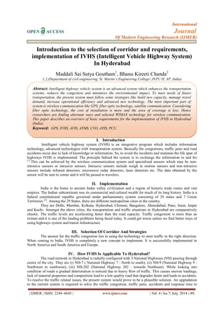 International 
OPEN ACCESS Journal 
Of Modern Engineering Research (IJMER) 
| IJMER | ISSN: 2249–6645 | www.ijmer.com | Vol. 4 | Iss.7| July. 2014 | 49| 
Introduction to the selection of corridor and requirements, implementation of IVHS (Intelligent Vehicle Highway System) In Hyderabad Maddali Sai Satya Goutham1, Bhanu Kireeti Chanda2 1,2,(Department of civil engineering, St. Martin’s Engineering College/ JNTU H, AP, India) 
I. Introduction 
Intelligent vehicle highway system (IVHS) is an integrative program which includes information technology, advanced technologies with transportation system. Basically the congestions, traffic jams and road accidents occur due to lack of knowledge or information. So, to avoid the incidents and maintain the life span of highways IVHS is implemented. The principle behind the system is to exchange the information to and fro [1].This can be achieved by the wireless communication system and specialized sensors which may be non- intrusive sensors or intrusive sensors. Intrusive sensors include weigh in motion sensors and non-intrusive sensors include infrared detectors, microwave radar detectors, laser detectors etc. The data obtained by the sensor will be sent to center and it will be passed to travelers. 
II. Implementation 
India is the home to ancient Indus valley civilization and a region of historic trade routes and vast empires. The Indian subcontinent was its commercial and cultural wealth for much of its long history. India is a federal constitutional republic governed under parliamentary system consisting of 29 states and 7 Union Territories [2]. Among the 29 States, there are different metropolitan cities in the country. They are Delhi, Mumbai, Kolkata, Hyderabad, Chennai, Bangalore, Ahmedabad, Pune, Surat, Jaipur and Kochi. Amongst the above cities, the transportation and traffic situations in Hyderabad are comparatively chaotic. The traffic levels are accelerating faster than the road capacity. Traffic congestion is more than an irritant and it is one of the leading problems being faced today. It could get worse unless we find better ways of using highways system and transit infrastructure. 
III. Selection Of Corridor And Strategies 
The answer for the traffic congestion lies in using the technology to steer traffic in the right direction. When coming to India, IVHS is completely a new concept to implement. It is successfully implemented in North America and South America and Europe. 
IV. How IVHS Is Applicable To Hyderabad? 
The road network in Hyderabad is radially configured with 3 National Highways (NH) passing through centre of the city. They are (i) NH-7 ( National Highway 7 : North to south), (ii) NH-9 (National Highway 9 : Northwest to southwest), (iii) NH-202 (National Highway 202 : towards Northeast). While looking into condition of roads a gradual deterioration is noticed due to heavy flow of traffic. This causes uneven loadings, lack of material properties and composition lead to a low quality road that degrades faster and leads to accidents. 
To resolve the traffic related issues, the present system would prove to be a plausible solution. An upgradation to the current system is required to solve the traffic congestion, traffic jams, accidents and response time to 
Abstract: Intelligent highway vehicle system is an advanced system which enhances the transportation systems, reduces the congestion and minimizes the environmental impact. To meet needs of future transportation, the present system must follow some strategies like build new capacity, manage travel demand, increase operational efficiency and advanced new technology. The most important part of system is wireless communication like GPS, fiber optic technology, satellite communication. Considering fiber optic technology, the cost of installation is more and the area of coverage is less. Hence researchers are finding alternate ways and selected WIMAX technology for wireless communication. This paper describes an overview of basic requirements for the implementation of IVHS in Hyderabad (India). 
Keyword: GPS, IVHS, AVIS, ATMS, CVO, ATIS, PCU.  
