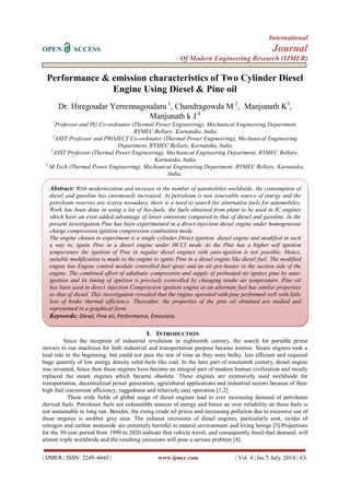 International 
OPEN ACCESS Journal 
Of Modern Engineering Research (IJMER) 
| IJMER | ISSN: 2249–6645 | www.ijmer.com | Vol. 4 | Iss.7| July. 2014 | 63| 
Performance & emission characteristics of Two Cylinder Diesel Engine Using Diesel & Pine oil Dr. Hiregoudar Yerrennagoudaru 1, Chandragowda M 2, Manjunath K3, Manjunath k J 4 1Professor and PG Co-ordinator (Thermal Power Engineering), Mechanical Engineering Department, RYMEC Bellary, Karnataka, India 2ASST Professor and PROJECT Co-ordinator (Thermal Power Engineering), Mechanical Engineering Department, RYMEC Bellary, Karnataka, India 3ASST Professor (Thermal Power Engineering), Mechanical Engineering Department, RYMEC Bellary, Karnataka, India 4 M.Tech (Thermal Power Engineering), Mechanical Engineering Department, RYMEC Bellary, Karnataka, India, 
I. INTRODUCTION 
Since the inception of industrial revolution in eighteenth century, the search for portable prime movers to run machines for both industrial and transportation purpose became intense. Steam engines took a lead role in the beginning, but could not pass the test of time as they were bulky, less efficient and required huge quantity of low energy density solid fuels like coal. In the later part of nineteenth century, diesel engine was invented. Since then these engines have become an integral part of modern human civilization and mostly replaced the steam engines which became obsolete. These engines are extensively used worldwide for transportation, decentralized power generation, agricultural applications and industrial sectors because of their high fuel conversion efficiency, ruggedness and relatively easy operation [1,2]. These wide fields of global usage of diesel engines lead to ever increasing demand of petroleum derived fuels. Petroleum fuels are exhaustible sources of energy and hence an over reliability on these fuels is not sustainable in long run. Besides, the rising crude oil prices and increasing pollution due to excessive use of these engines is another grey area. The exhaust emissions of diesel engines, particularly soot, oxides of nitrogen and carbon monoxide are extremely harmful to natural environment and living beings [3].Projections for the 30-year period from 1990 to 2020 indicate that vehicle travel, and consequently fossil-fuel demand, will almost triple worldwide and the resulting emissions will pose a serious problem [4]. 
Abstract: With modernization and increase in the number of automobiles worldwide, the consumption of diesel and gasoline has enormously increased. As petroleum is non renewable source of energy and the petroleum reserves are scarce nowadays, there is a need to search for alternative fuels for automobiles. Work has been done in using a lot of bio-fuels, the fuels obtained from plant to be used in IC engines which have an even added advantage of lower emissions compared to that of diesel and gasoline. In the present investigation Pine has been experimented in a direct injection diesel engine under homogeneous charge compression ignition compression combustion mode 
The engine chosen to experiment is a single cylinder Direct ignition diesel engine and modified in such a way to, ignite Pine in a diesel engine under HCCI mode As the Pine has a higher self ignition temperature the ignition of Pine in regular diesel engines with auto-ignition is not possible. Hence, suitable modification is made in the engine to ignite Pine in a diesel engine like diesel fuel. The modified engine has Engine control module controlled fuel spray and an air pre-heater in the suction side of the engine. The combined effort of adiabatic compression and supply of preheated air ignites pine by auto- ignition and its timing of ignition is precisely controlled by changing intake air temperature .Pine oil has been used in direct injection Compression ignition engine as an alternate fuel has similar properties as that of diesel. This investigation revealed that the engine operated with pine performed well with little loss of brake thermal efficiency. Thereafter, the properties of the pine oil obtained are studied and represented in a graphical form. 
Keywords: Diesel, Pine oil, Performance, Emissions. 
 
