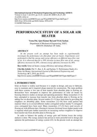 http://www.iaeme.com/IJMET/index.asp 1 editor@iaeme.com
International Journal of Mechanical Engineering and Technology (IJMET)
Volume 6, Issue 7, Jul 2015, pp. 01-07, Article ID: IJMET_06_07_001
Available online at
http://www.iaeme.com/IJMET/issues.asp?JTypeIJMET&VType=6&IType=7
ISSN Print: 0976-6340 and ISSN Online: 0976-6359
© IAEME Publication
___________________________________________________________________________
PERFORMANCE STUDY OF A SOLAR AIR
HEATER
Veena Pal, Ajeet Kumar Rai and Vivek Sachan
Department of Mechanical Engineering, SSET,
SHIATS-Allahabad, UP. India.
ABSTRACT
In the present work an attempt has been made to experimentally
investigate the performance of a flat plate solar air heater. Experiments were
performed to find the energy and exergy efficiency at different mass flow rate
of air. It is observed that for a 16% increase in mass flow rate of air, energy
efficiency increases by 20%, whereas exergy efficiency increases by 36%.
Key words: Solar air heater, exergy efficiency and energy efficiency.
Cite this Article: Pal, V., Rai, A. K. and Sachan, V. Performance Study of a
Solar Air Heater. International Journal of Mechanical Engineering and
Technology, 6(7), 2015, pp. 01-07.
http://www.iaeme.com/IJMET/issues.asp?JTypeIJMET&VType=6&IType=7
_____________________________________________________________________
1. INTRODUCTION
Solar air heater is widely used because it is simple in design, and easy to fabricate,
easy to maintain and it required cheap material for construction. The main problem
with these systems is low rate of heat transfer from absorber plate to flowing air.
Researchers have attempted to improve the performance of solar air heater by
focusing intensive studies on design and operating parameter. Many researchers [1–4]
have attempted to increase heat transfer rate from absorber plate to flowing air by
adding fins on absorber plate. Several studies [5–11] have been done by providing the
roughness on absorbing plate. Some researchers [12–16] have used packed bed
material where as in several different studies corrugated surface mainly V corrugated,
cross corrugated have been used. Many researchers [17–21] have used recycle of
flowing air with different duct. Owning to increase frictional losses higher pump work
is required which puts further restriction on increasing surface roughness to improve
heat transfer rate from absorber plate to flowing air.
In order to balance the quality of energy gain and friction losses the exergy
analysis is done. The exergy analysis has proven to more powerful tool to design and
optimize the performance of energy system [22]. In the present work an attempt has
 