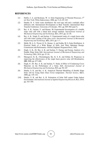 Sadhana, Ajeet Kumar Rai, Vivek Sachan and Maheep Kumar
http://www.iaeme.com/IJMET/index.asp 20 editor@iaeme.com
REFERENCES
[1] Duffie, J. A. and Beckman, W. A. Solar Engineering of Thermal Processes, 3rd
ed. New York: Wiley Inderscience, 2006, pp. 5–41, 85–103.
[2] Dunkle, R. V. Solar water distillation: the roof type still and a multiple effect
diffusion still. International Development in Heat Transfer: International Heat
Transfer Conference. University of Colorado, 1961, pp. 895–902 (part 5).
[3] Rai, A. K., Sachan, V. and Kumar, M. Experimental Investigation of a double
slope solar still with a latent heat storage medium. International Journal of
Mechanical Engineering and Technology, 4(1), 2013, pp. 22–29.
[4] Rai, A. K., Singh, N. and Sachan, V. Experimental study of a single basin solar
still with water cooling of the glass cover. International Journal of Mechanical
Engineering and Technology, 4(6), 2013, pp. 1–7.
[5] Malik, M. A. S., Tiwari, G. N., Kumar, A. and Sodha, M. S. Solar Distillation: A
Practical Study of a Wide Range of Stills And Their Optimum Design,
Construction and Performance. Oxford, England: Pergamon Press, 1982.
[6] Singh, A. K., Dr. Rai, A. K. and Sachan, V. Energy and Exergy Analysis of a
Double Slope Solar Still. International Journal of Mechanical Engineering and
Technology, 5(6), 2014, pp. 47–54.
[7] Murugavel, K. K., Chockalingam, Kn. K. S. K. and Srithar, K. Progresses in
improving the effectiveness of the single basin passive solar still Desalination,
220, 2008, pp. 677–686
[8] Singh, P., Dr. Rai, A. K. and Sachan, V. Study of Effect of Condensing Cover
Materials on the Performance of a Solar, Still. International Journal of
Mechanical Engineering and Technology, 5(5), pp. 98–107
[9] Shukla, S. K. and Rai, A. K. Analytical Thermal Modelling of Double Slope
Solar still by Using Inner Glass Cover temperature. Thermal Science, 12(3),
2008, pp. 139–152.
[10] Shukla, S. K. and Rai, A. K. Estimation of Solar Still output Under Indoor
Environment. International Journal of Applied Engineering Research, 5(2), 2010,
pp. 343–350.
 