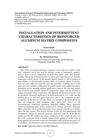http://www.iaeme.com/IJMET/index.asp 60 editor@iaeme.com
International Journal of Mechanical Engineering and Technology (IJMET)
Volume 6, Issue 7, Jul 2015, pp. 60-73, Article ID: IJMET_06_07_008
Available online at
http://www.iaeme.com/IJMET/issues.asp?JTypeIJMET&VType=6&IType=7
ISSN Print: 0976-6340 and ISSN Online: 0976-6359
© IAEME Publication
___________________________________________________________________________
INSTALLATION AND INTERMITTENT
CHARACTERISTICS OF REINFORCED
ALUMINUM MATRIX COMPOSITES
Karan Singh
Research Scholar, Department of Mechanical Engineering,
O. P. J. S. University, Churu, Rajasthan, India
Dr. Mohammad Israr
Principal, Dungarpur College of Engineering and Technology,
Dungarpur, Rajasthan, India
ABSTRACT
Due to the very high performance requests, a new type of, so called, “high
tech” materials which are used in aircraft, rocket or automobile industry,
need to have a good combination of properties under static and dynamic
loading. One group of materials that can meet such requirements are metallic
composites which consist of the metallic matrix (metal or alloy) reinforced
whit whiskers or directionally oriented fibers of secondary phase. Currently,
there are many different composite materials available, enabling one to easily
select the most suitable combination of metallic matrix and reinforcing phase,
depending on the uniquely defined application requests. By selecting proper
type of matrix and suitable chemical composition, shape and the amount of
reinforcing phase, many composites with different mechanical properties can
be produced. Potential application of such materials is very wide, but the
limiting factor is still their quite high price due to the complexity of their
production. In the last two decades there was an intense development of one
class of composites with aluminum alloy matrix best known as the
discontinuously reinforced aluminum materials (DRA). These materials
consist of aluminum alloy matrix reinforced by ceramic particles. Although,
DRA composites can be produced in many ways, powder metallurgy technique
offers the best results. This article presents results of both fundamental and
development studies of sintered composite materials with the Al-Zn-Mg-Cu
matrix and the SiC reinforcing phase, conducted in last couple of years. As
this is the composite which is already commercially applied or on the verge of
being applied, all gathered results are thoroughly analyzed from the aspects of
its synthesis, microstructure and several mechanical and fracture properties.
Key words: Aluminum Matrix and DRA Material
 