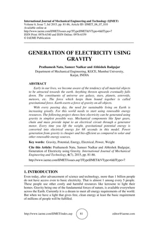 http://www.iaeme.com/IJMET/index.asp 81 editor@iaeme.com
International Journal of Mechanical Engineering and Technology (IJMET)
Volume 6, Issue 7, Jul 2015, pp. 81-86, Article ID: IJMET_06_07_010
Available online at
http://www.iaeme.com/IJMET/issues.asp?JTypeIJMET&VType=6&IType=7
ISSN Print: 0976-6340 and ISSN Online: 0976-6359
© IAEME Publication
___________________________________________________________________________
GENERATION OF ELECTRICITY USING
GRAVITY
Prathamesh Natu, Sameer Nadkar and Abhishek Badgujar
Department of Mechanical Engineering, KGCE, Mumbai University,
Karjat, INDIA
ABSTRACT
Early in our lives, we become aware of the tendency of all material objects
to be attracted towards the earth. Anything thrown upwards eventually falls
down. The constituents of universe are galaxy, stars, planets, asteroids,
meteors, etc. The force which keeps them bound together is called
gravitational force. Earth exerts a force of gravity on all objects.
With every passing day, the need for sustainable living on Earth is
increasing greatly. For this world needs to start using renewable energy
resources. The following project shows how electricity can be generated using
gravity in simplest possible way. Mechanical components like Spur gears,
chain and mass provide input to an electrical circuit through a generator
motor. Every time you lift the weight, gravitational potential energy is
converted into electrical energy for 68 seconds in this model. Power
generation from gravity is cheaper and bio-efficient as compared to solar and
other renewable energy sources.
Key words: Gravity, Potential, Energy, Electrical, Power, Weight
Cite this Article: Prathamesh Natu, Sameer Nadkar and Abhishek Badgujar,
Generation of Electricity using Gravity. International Journal of Mechanical
Engineering and Technology, 6(7), 2015, pp. 81-86.
http://www.iaeme.com/IJMET/issues.asp?JTypeIJMET&VType=6&IType=7
_____________________________________________________________________
1. INTRODUCTION
Even today, after advancement of science and technology, more than 1 billion people
do not have access even to basic electricity. That is almost 1 among every 5 people.
These people use other costly and harmful resources like kerosene to light their
homes. Gravity being one of the fundamental forces of nature, is available everywhere
across the Earth. Currently it is a dream to meet all energy requirements of the world.
But when we have a light that gives free, clean energy at least the basic requirement
of millions of people will be fulfilled.
 