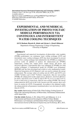 http://www.iaeme.com/IJMET/index.asp 87 editor@iaeme.com
International Journal of Mechanical Engineering and Technology (IJMET)
Volume 6, Issue 7, Jul 2015, pp. 87-98, Article ID: IJMET_06_07_011
Available online at
http://www.iaeme.com/IJMET/issues.asp?JTypeIJMET&VType=6&IType=7
ISSN Print: 0976-6340 and ISSN Online: 0976-6359
© IAEME Publication
___________________________________________________________________________
EXPERIMENTAL AND NUMERICAL
INVESTIGATION OF PHOTO-VOLTAIC
MODULE PERFORMANCE VIA
CONTINUOUS AND INTERMITTENT
WATER COOLING TECHNIQUES
Ali M. Rasham, Hussein K. Jobair and Akram A. Abood Alkhazzar
Department of Energy Engineering / College of Engineering
University of Baghdad
ABSTRACT
Experimental and numerical investigation of photovoltaic solar modules
(PVSMs) performance via continuous water cooling technique (CCT) and
intermittent water cooling techniques (ICT) has been investigated in present
work. A New cooling technique had submitted for the (PVSM) as compared to
previous works. In addition to analyze the enhancement for (PVSMs)
temperature, cooling rate, output power, output energy, fill factor, and
electrical efficiency. Experimental data were tabulated of (PVSMs) for both
cooling techniques. A mathematical model for (PVSMs) were formulated.
MATLAB code has been developed and written to solve mathematical model.
Numerical integration of (1/3) Simpson's rule was used to estimate the energy
enhancement. The average values of cooling rate for (ICT), and (CCT) were
(3.4804 ℃ )⁄ and (3.1617 ℃ )⁄ respectively, than for non-cooling
(PVSM). the enhancement of the output power, fill factor, electrical efficiency
for (ICT), and (CCT) were (7.349 %) and (5.587 %), (6.313 %) and (2.630 %),
(8.389 %) and (6.826 %) respectively, than for non-cooling (PVSM). The energy
enhancement for (ICT) was (6.308 %) for current work. By contrast, there were
losses in energy for (CCT). Consequently, According to the obtained results,
the enhancement for all parameters mentioned above were the better for (ICT)
than for (CCT).
Key words: Optimisation of Solar Cells, Film Cooling, Cooling System of
Solar Cells, Increasing Efficiency of Photovoltaic, Performance Enhancement
of PV Solar Cells.
Cite this Article: Rasham, A. M., Jobair, H. K. and Alkhazzar, A. A. A.
Experimental and Numerical Investigation of Photo-Voltaic Module
Performance via Continuous and Intermittent Water Cooling Techniques.
International Journal of Mechanical Engineering and Technology, 6(7), 2015,
 