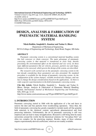 http://www.iaeme.com/IJMET/index.asp 12 editor@iaeme.com
International Journal of Mechanical Engineering and Technology (IJMET)
Volume 6, Issue 8, Aug 2015, pp. 12-23, Article ID: IJMET_06_08_002
Available online at
http://www.iaeme.com/IJMET/issues.asp?JTypeIJMET&VType=6&IType=8
ISSN Print: 0976-6340 and ISSN Online: 0976-6359
© IAEME Publication
___________________________________________________________________________
DESIGN, ANALYSIS & FABRICATION OF
PNEUMATIC MATERIAL HANDLING
SYSTEM
Nilesh Bodkhe, Sanghshil L. Kanekar and Tushar G. Bhore
Department of Mechanical Engineering,
NUVA College of Engineering and Technology, Katol Road, Nagpur, MS-India
ABSTRACT
Pneumatic conveying system is a conventional material handling system
like belt conveyor or chain conveyor. The main advantage of pneumatic
conveying system is that material is transferred in close loop, thereby
preventing the environmental effect on the material and vice versa. In these
topic different parameters like air velocity, pressure, particle size and shape,
distance to be conveyed, which govern the design of the system, are described.
The research work carried out on the pneumatic conveying system in the
last decade considering these parameters are also presented. No standard
procedure is available for the design of pneumatic conveying system. As the
configuration of the system changes, variable involved also changes, and one
has to change the design considerations based on the applications. So there is
wide scope for experimentation in the field of pneumatic conveying system.
Cite this Article: Nilesh Bodkhe, Sanghshil L. Kanekar and Tushar G.
Bhore, Design, Analysis & Fabrication of Pneumatic Material Handling
System. International Journal of Mechanical Engineering and Technology,
6(8), 2015, pp. 12-23.
http://www.iaeme.com/currentissue.asp?JType=IJMET&VType=6&IType=8
_______________________________________________________________
1. INTRODUCTION
Pneumatic conveying started in 1866 with the application of a fan and ducts to
remove the dust and fine particles from woodworking operations. Since then, the
field of pneumatic conveying has greatly expanded to include nearly all fine granular
bulk materials in the chemical, cement, agricultural, pharmaceutical and food
processing industries. Unfortunately, the art of pneumatic conveying is still very
empirical and can lead to many misapplications. Research is still being done by many
universities around the world, but the theoretical solutions for “two-phase flow” are
often too complex for the practicing engineer. Besides, many of these solutions
require experimentally-derived coefficients, which are not readily available.
 