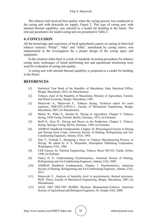 Filip A. Mojsovski
http://www.iaeme.com/IJMET/index.asp 30 editor@iaeme.com
The tobacco leaf received best quality when the curing process was conducted in
the curing unit with downside air supply, Figure 2. This type of curing unit, with
attested thermal capability, was selected as a model for building in the future. The
relevant parameters for model curing unit are presented in Table 2.
4. CONCLUSION
All the knowledge and experience of local agricultural experts on curing of short leaf
tobacco varieties “Prilep”, “Jaka” and “Jebel”, manifested by curing curves, was
implemented in the investigation for a proper design of the curing space and
equipment.
In the situation when there is a lack of standards on testing procedures for tobacco
curing units, techniques of initial performing test and operational monitoring were
used for evaluation of curing unit quality.
A curing unit with attested thermal capability is proposed as a model for building
in the future.
REFERENCES
[1] Statistical Year Book of the Republic of Macedonia, State Statistical Office,
Skopje, Macedonia, 2015, (in Macedonian).
[2] Tobacco chart of the Republic of Macedonia, Ministry of Agriculture, Forestry
and Water Economy, Skopje, Macedonia, 1985.
[3] Mojsovski A., Mojsovski F., Tobacco drying, Technical report for court
expertise, FME-ITE.A-09.07-1., Faculty of Mechanical Engineering, Skopje,
Macedonia, 2007, (in Macedonian).
[4] Maltry W., Pötke E., Sneider B., Drying in Agriculture, Chapter 9: Tobacco
drying, VEB Verlag Technik, Berlin, Germany, 1975, (in German).
[5] Kröll K., Kast W., Drying and Dryers in the Production, Chapter 2: Tobacco
drying, Springer Verlag, Berlin, Germany, 1989, (in German).
[6] ASHRAE Handbook Fundamentals, Chapter 10: Physiological Factors in Drying
and Storing Farm Crops, American Society of Heating, Refrigerating and Air-
Conditioning Engineers, Atlanta, USA, 1985.
[7] Ono T., Yoshida T., Designing a Dryer in Tobacco Manufacturing Process, in
Drying ’86 edited by A. S. Mujumdar, Hemisphere Publishing Corporation,
Washington, USA, 1986.
[8] CER Factory for Thermal Engineering, Tobacco Dryer SD-352, Čačak, Serbia,
1990, (in Serbian).
[9] Gatley D. P., Understanding Psychrometrics, American Society of Heating,
Refrigerating and Air-Conditioning Engineers, Atlanta, USA, 2005.
[10] ASHRAE Handbook Fundamentals, Chapter 1: Psychrometrics, American
Society of Heating, Refrigerating and Air-Conditioning Engineers, Atlanta, USA,
2013.
[11] Mojsovski F., Analysis of humidity level in psychrometric thermal processes,
Ph.D. Thesis, Faculty of Mechanical Engineering, Skopje, Macedonia, 2007, (in
Macedonian).
[12] ASAE S487 DEC1987 (R2008), Moisture Measurement-Tobacco, American
Society of Agricultural and Biological Engineers, St. Joseph, USA, 2008.
 