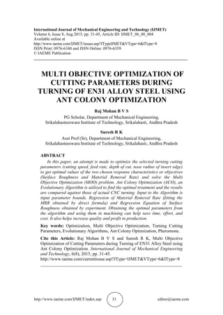 http://www.iaeme.com/IJMET/index.asp 31 editor@iaeme.com
International Journal of Mechanical Engineering and Technology (IJMET)
Volume 6, Issue 8, Aug 2015, pp. 31-45, Article ID: IJMET_06_08_004
Available online at
http://www.iaeme.com/IJMET/issues.asp?JTypeIJMET&VType=6&IType=8
ISSN Print: 0976-6340 and ISSN Online: 0976-6359
© IAEME Publication
___________________________________________________________________________
MULTI OBJECTIVE OPTIMIZATION OF
CUTTING PARAMETERS DURING
TURNING OF EN31 ALLOY STEEL USING
ANT COLONY OPTIMIZATION
Raj Mohan B V S
PG Scholar, Department of Mechanical Engineering,
Srikalahasteeswara Institute of Technology, Srikalahasti, Andhra Pradesh
Suresh R K
Asst Prof (Sr), Department of Mechanical Engineering,
Srikalahasteeswara Institute of Technology, Srikalahasti, Andhra Pradesh
ABSTRACT
In this paper, an attempt is made to optimize the selected turning cutting
parameters (cutting speed, feed rate, depth of cut, nose radius of insert edge)
to get optimal values of the two chosen response characteristics or objectives
(Surface Roughness and Material Removal Rate) and solve the Multi
Objective Optimization (MOO) problem. Ant Colony Optimization (ACO), an
Evolutionary Algorithm is utilized to find the optimal treatment and the results
are compared against those of actual CNC turning. Input to the Algorithm is
input parameter bounds, Regression of Material Removal Rate (fitting the
MRR obtained by direct formula) and Regression Equation of Surface
Roughness obtained by experiment. Obtaining the optimal parameters from
the algorithm and using them in machining can help save time, effort, and
cost. It also helps increase quality and profit in production.
Key words: Optimization, Multi Objective Optimization, Turning Cutting
Parameters, Evolutionary Algorithms, Ant Colony Optimization, Pheromone.
Cite this Article: Raj Mohan B V S and Suresh R K, Multi Objective
Optimization of Cutting Parameters during Turning of EN31 Alloy Steel using
Ant Colony Optimization. International Journal of Mechanical Engineering
and Technology, 6(8), 2015, pp. 31-45.
http://www.iaeme.com/currentissue.asp?JType=IJMET&VType=6&IType=8
_______________________________________________________________
 