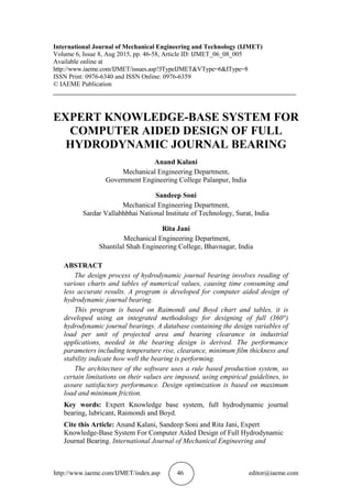 http://www.iaeme.com/IJMET/index.asp 46 editor@iaeme.com
International Journal of Mechanical Engineering and Technology (IJMET)
Volume 6, Issue 8, Aug 2015, pp. 46-58, Article ID: IJMET_06_08_005
Available online at
http://www.iaeme.com/IJMET/issues.asp?JTypeIJMET&VType=6&IType=8
ISSN Print: 0976-6340 and ISSN Online: 0976-6359
© IAEME Publication
___________________________________________________________________________
EXPERT KNOWLEDGE-BASE SYSTEM FOR
COMPUTER AIDED DESIGN OF FULL
HYDRODYNAMIC JOURNAL BEARING
Anand Kalani
Mechanical Engineering Department,
Government Engineering College Palanpur, India
Sandeep Soni
Mechanical Engineering Department,
Sardar Vallabhbhai National Institute of Technology, Surat, India
Rita Jani
Mechanical Engineering Department,
Shantilal Shah Engineering College, Bhavnagar, India
ABSTRACT
The design process of hydrodynamic journal bearing involves reading of
various charts and tables of numerical values, causing time consuming and
less accurate results. A program is developed for computer aided design of
hydrodynamic journal bearing.
This program is based on Raimondi and Boyd chart and tables, it is
developed using an integrated methodology for designing of full (360°)
hydrodynamic journal bearings. A database containing the design variables of
load per unit of projected area and bearing clearance in industrial
applications, needed in the bearing design is derived. The performance
parameters including temperature rise, clearance, minimum film thickness and
stability indicate how well the bearing is performing.
The architecture of the software uses a rule based production system, so
certain limitations on their values are imposed, using empirical guidelines, to
assure satisfactory performance. Design optimization is based on maximum
load and minimum friction.
Key words: Expert Knowledge base system, full hydrodynamic journal
bearing, lubricant, Raimondi and Boyd.
Cite this Article: Anand Kalani, Sandeep Soni and Rita Jani, Expert
Knowledge-Base System For Computer Aided Design of Full Hydrodynamic
Journal Bearing. International Journal of Mechanical Engineering and
 