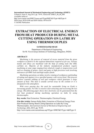 http://www.iaeme.com/IJMET/index.asp 78 editor@iaeme.com
International Journal of Mechanical Engineering and Technology (IJMET)
Volume 6, Issue 8, Aug 2015, pp. 78-95, Article ID: IJMET_06_08_008
Available online at
http://www.iaeme.com/IJMET/issues.asp?JTypeIJMET&VType=6&IType=8
ISSN Print: 0976-6340 and ISSN Online: 0976-6359
© IAEME Publication
___________________________________________________________________________
EXTRACTION OF ELECTRICAL ENERGY
FROM HEAT PRODUCED DURING METAL
CUTTING OPERATION ON LATHE BY
USING THERMOCOUPLES
SAMEER RAFIQ SHAH
Department of Mechanical Engineering,
Sir M. Visvesvaraya Institute of Technology, Bangalore, INDIA
ABSTRACT
Machining is the process of removal of excess material from the given
workpiece to finish it to the required dimensions required as per use. Various
metals and alloys are machined with the help of cutting tools like HSS,
carbides etc. Majority of the industry manufactured products require
machining at some stage ranging from relatively rough or nonprecision work
such as cleaning of sprues, risers and gates to high precision work involving
tolerances of 0.0001 inch and high surface finish.
Machining operations on lathes involve rotating of workpieces and feeding
of cutting tool against it in a specified manner with correct feed. This process
involves constant rubbing of tool and workpiece which generates a large
amount of heat. This heat is usually carried away by the coolant or it is
dissipated in the atmosphere.
With every passing day, the need for sustainable living on Earth is
increasing greatly. For this we need to start extracting and recovering the lost
energy. The following paper shows how electricity can be generated from the
lost heat produced during machining operation on lathe by using
thermocouples.
Key words: Heat Extraction; Thermocouples; Electrical Energy.
Cite this Article: Sameer Rafiq Shah, Extraction of Electrical Energy From
Heat Produced During Metal Cutting Operation on Lathe By Using
Thermocouples. International Journal of Mechanical Engineering and
Technology, 6(8), 2015, pp. 78-95.
http://www.iaeme.com/currentissue.asp?JType=IJMET&VType=6&IType=8
_______________________________________________________________
 