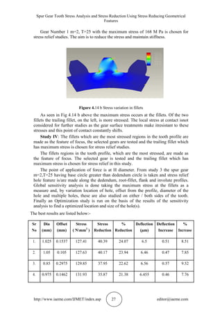 Spur Gear Tooth Stress Analysis and Stress Reduction Using Stress Reducing Geometrical
Features
http://www.iaeme.com/IJMET/index.asp 27 editor@iaeme.com
Gear Number 1 m=2, T=25 with the maximum stress of 168 M Pa is chosen for
stress relief studies. The aim is to reduce the stress and maintain stiffness.
Figure 4.14 b Stress variation in fillets
As seen in Fig 4.14 b above the maximum stress occurs at the fillets. Of the two
fillets the trailing fillet, on the left, is more stressed. The local stress at contact isnot
considered for further studies as the gear surface treatments make itresistant to these
stresses and this point of contact constantly shifts.
Study IV: The fillets which are the most stressed regions in the tooth profile are
made as the feature of focus, the selected gears are tested and the trailing fillet which
has maximum stress is chosen for stress relief studies.
The fillets regions in the tooth profile, which are the most stressed, are made as
the feature of focus. The selected gear is tested and the trailing fillet which has
maximum stress is chosen for stress relief in this study.
The point of application of force is at H diameter. From study 3 the spur gear
m=2,T=25 having base circle greater than dedendum circle is taken and stress relief
hole feature is/are made along the dedendum, root-fillet, flank and involute profiles.
Global sensitivity analysis is done taking the maximum stress at the fillets as a
measure and, by variation location of hole, offset from the profile, diameter of the
hole and multiple holes, these are also studied on either / both sides of the tooth.
Finally an Optimization study is run on the basis of the results of the sensitivity
analysis to find a optimized location and size of the hole(s).
The best results are listed below:-
Sr Dia Offset Stress Stress % Deflection Deflection %
No (mm) (mm) ( Nmm2
) Reduction Reduction (µm) Increase Increase
1. 1.025 0.1537 127.41 40.39 24.07 6.5 0.51 8.51
2. 1.05 0.105 127.63 40.17 23.94 6.46 0.47 7.85
3. 0.85 0.2975 129.85 37.95 22.62 6.56 0.57 9.52
4. 0.975 0.1462 131.93 35.87 21.38 6.455 0.46 7.76
 