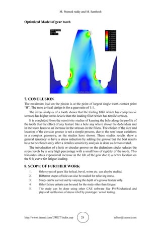 M. Pramod reddy and M. Santhosh
http://www.iaeme.com/IJMET/index.asp 28 editor@iaeme.com
Optimized Model of gear tooth
7. CONCLUSION
The maximum load on the pinion is at the point of largest single tooth contact point
“H”. The most critical design is for a gear ratio of 1:1.
The stress analysis of a tooth shows that the trailing fillet which has compressive
stresses has higher stress levels than the leading fillet which has tensile stresses.
It is concluded from the sensitivity studies of keeping the hole along the profile of
the tooth that the effect of any feature like a hole any where above the dedendum and
in the tooth leads to an increase in the stresses in the fillets. The choice of the size and
location of the circular groove is not a simple process, due to the non linear variations
in a complex geometry, as the studies have shown. These studies results show a
general tendency to have a stress reduction by adding the groove but the best results
have to be chosen only after a detailes sensitivity analysis is done as demonstrated.
The introduction of a hole or circular groove on the dedendum circle reduces the
stress levels by a very high percentage with a small loss of rigidity of the tooth. This
translates into a exponential increase in the life of the gear due to a better location on
the S-N curve for fatigue loading.
8. SCOPE OF FURTHER WORK
1. Other types of gears like helical, bevel, worm etc. can also be studied.
2. Different shapes of hole can also be studied for relieving stress.
3. Study can be carried out by varying the depth of a groove feature only.
4. Other failure criteria can be used for the study other than fatigue.
5. The study can be done using other CAE software like Pro/Mechanical and
physical verification of stress relief by prototype / actual testing.
 