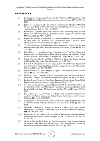 Spur Gear Tooth Stress Analysis and Stress Reduction Using Stress Reducing Geometrical
Features
http://www.iaeme.com/IJMET/index.asp 29 editor@iaeme.com
REFERENCES
[1] Guingand, M., de Vaujany, J. P., and Icard, Y. Analysis and Optimization of the
Loaded Meshing of Face Gears, Journal of Mechanical Design, 127, pp. 135-143,
2005.
[2] Spitas, V., Costopoulos, Th. and Spitas, C. Increasing the Strength of Standard
Involute Gear Teeth with Novel Circular Root Fillet Design, American Journal of
Applied Sciences, 2(6), pp. 1058-1064, 2005.
[3] Hiremagalur, Jagannath and Ravani, Behram. Effect of Backup Ratio on Root
Stresses in Spur Gear Design, Mechanics Based Design of Structures and
Machines, 32(4), pp. 423-440, 2004.
[4] Beghini, M., Presicce, F. and Santus, C. A Method to Define Profile Modification
of Spur Gear and Minimize the Transmission Error, American Gear
Manufacturer’s Association, Technical Paper, pp. 1-9, 2004.
[5] Yi-Cheng Chen and Chung-Biau Tsay. Stress Analysis of a Helical Gear Set with
Localized Bearing Contact, Finite Elements in Analysis and Design, 38, pp. 707-
723, 2002.
[6] Chien-Hsing Li, Hong-Shun Chiou, Chinghua Hung, Yun-Yuan Chang and
Cheng-Chung Yen, Integration of Finite Element Analysis and Optimum Design
on Gear Systems, Finite Elements in Analysis and Design, 38, pp. 179-192, 2002.
[7] Kapelevich, Alexander, L., and Kleiss, Roderick, E. Direct Gear Design for Spur
and Helical Involute Gears, Gear Technology, pp. 29-35, 2002.
[8] Parker, R. G., Vijayakar, S. M., and Imajo, T, Non-Linear Dynamic Response of
a Spur Gear Pair: Modeling and Experimental Comparison, Journal of Sound and
Vibration, 237(3), pp. 433-455, 2000.
[9] Simon, Vilmos, FEM Stress Analysis in Hypoid Gears, Mechanism and Machine
Theory 35, pp. 1197-1220, 2000.
[10] Zhang, Y., Fang, Z. Analysis of Tooth Contact and Load Distribution of Helical
Gears with Crossed Axes, Mechanism and Machine Theory, 34, pp. 41-57, 1999.
[11] Fredette L. and Brown M. Gear Stress Reduction Using Internal Stress Relief
Features, Journal of Mechanical Design, 119, pp. 518-521, 1997
[12] Gosselin, Claude, Cloutier, Louis, and Nguyen, Q. D. A General Formulation for
the Calculation of the Load Sharing and Transmission Error under Load of Spiral
Bevel and Hypoid Gears, Mechanism and Machine Theory, 30(3), pp. 433-450,
1995.
[13] Lu, J., Litwin, F. L., and Chen, J. S. Load share and Finite Element Stress
Analysis for Double Circular-Arc Helical Gears, Mathematical and Computer
Modeling, 21(10), pp. 13-30, 1995.
[14] Vijayarangan S. and Ganesan N. Stress Analysis of Composite Spur Gear Using
the Finite Element Approach, Computers and Structures, 46(5), pp. 869-875,
1993.
[15] Moriwaki, I., Fukuda, T., Watabe, Y., Saito, K. Global Local Finite Element
Method (GLFEM) in Gear Tooth Stress Analysis, Journal of Mechanical Design,
115, pp. 1008-1012, 1993.
[16] Handschuh, R., and Litwin, F. L. A Method of Determining Spiral Bevel Gear
tooth Geometry for Finite Element Analysis, NASA TPP-3096m AVSCOM TR -
C-020, 1991.
[17] Sanjay K. Khavdu, Prof. Kevin M. Vyas, Comparative Finite Element Analysis
of Metallic Spur Gear and Hybrid Spur Gear. International Journal of
Mechanical Engineering and Technology, 6(4), 2015, pp. 117 - 125.
 
