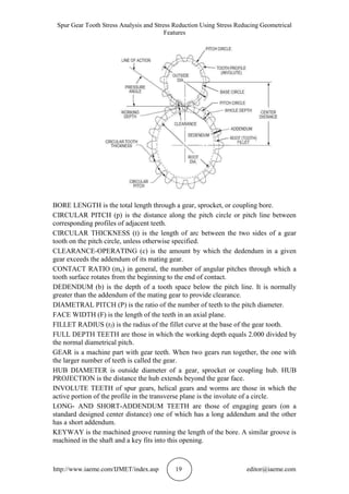 Spur Gear Tooth Stress Analysis and Stress Reduction Using Stress Reducing Geometrical
Features
http://www.iaeme.com/IJMET/index.asp 19 editor@iaeme.com
BORE LENGTH is the total length through a gear, sprocket, or coupling bore.
CIRCULAR PITCH (p) is the distance along the pitch circle or pitch line between
corresponding profiles of adjacent teeth.
CIRCULAR THICKNESS (t) is the length of arc between the two sides of a gear
tooth on the pitch circle, unless otherwise specified.
CLEARANCE-OPERATING (c) is the amount by which the dedendum in a given
gear exceeds the addendum of its mating gear.
CONTACT RATIO (mc) in general, the number of angular pitches through which a
tooth surface rotates from the beginning to the end of contact.
DEDENDUM (b) is the depth of a tooth space below the pitch line. It is normally
greater than the addendum of the mating gear to provide clearance.
DIAMETRAL PITCH (P) is the ratio of the number of teeth to the pitch diameter.
FACE WIDTH (F) is the length of the teeth in an axial plane.
FILLET RADIUS (rf) is the radius of the fillet curve at the base of the gear tooth.
FULL DEPTH TEETH are those in which the working depth equals 2.000 divided by
the normal diametrical pitch.
GEAR is a machine part with gear teeth. When two gears run together, the one with
the larger number of teeth is called the gear.
HUB DIAMETER is outside diameter of a gear, sprocket or coupling hub. HUB
PROJECTION is the distance the hub extends beyond the gear face.
INVOLUTE TEETH of spur gears, helical gears and worms are those in which the
active portion of the profile in the transverse plane is the involute of a circle.
LONG- AND SHORT-ADDENDUM TEETH are those of engaging gears (on a
standard designed center distance) one of which has a long addendum and the other
has a short addendum.
KEYWAY is the machined groove running the length of the bore. A similar groove is
machined in the shaft and a key fits into this opening.
 