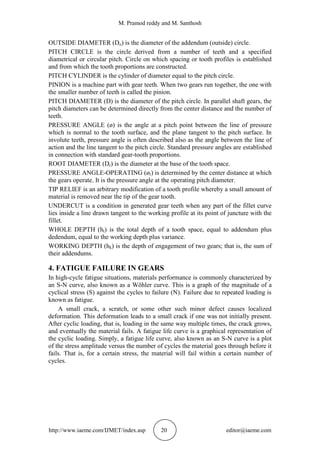 M. Pramod reddy and M. Santhosh
http://www.iaeme.com/IJMET/index.asp 20 editor@iaeme.com
OUTSIDE DIAMETER (Do) is the diameter of the addendum (outside) circle.
PITCH CIRCLE is the circle derived from a number of teeth and a specified
diametrical or circular pitch. Circle on which spacing or tooth profiles is established
and from which the tooth proportions are constructed.
PITCH CYLINDER is the cylinder of diameter equal to the pitch circle.
PINION is a machine part with gear teeth. When two gears run together, the one with
the smaller number of teeth is called the pinion.
PITCH DIAMETER (D) is the diameter of the pitch circle. In parallel shaft gears, the
pitch diameters can be determined directly from the center distance and the number of
teeth.
PRESSURE ANGLE (ø) is the angle at a pitch point between the line of pressure
which is normal to the tooth surface, and the plane tangent to the pitch surface. In
involute teeth, pressure angle is often described also as the angle between the line of
action and the line tangent to the pitch circle. Standard pressure angles are established
in connection with standard gear-tooth proportions.
ROOT DIAMETER (Dr) is the diameter at the base of the tooth space.
PRESSURE ANGLE-OPERATING (ør) is determined by the center distance at which
the gears operate. It is the pressure angle at the operating pitch diameter.
TIP RELIEF is an arbitrary modification of a tooth profile whereby a small amount of
material is removed near the tip of the gear tooth.
UNDERCUT is a condition in generated gear teeth when any part of the fillet curve
lies inside a line drawn tangent to the working profile at its point of juncture with the
fillet.
WHOLE DEPTH (ht) is the total depth of a tooth space, equal to addendum plus
dedendum, equal to the working depth plus variance.
WORKING DEPTH (hk) is the depth of engagement of two gears; that is, the sum of
their addendums.
4. FATIGUE FAILURE IN GEARS
In high-cycle fatigue situations, materials performance is commonly characterized by
an S-N curve, also known as a Wöhler curve. This is a graph of the magnitude of a
cyclical stress (S) against the cycles to failure (N). Failure due to repeated loading is
known as fatigue.
A small crack, a scratch, or some other such minor defect causes localized
deformation. This deformation leads to a small crack if one was not initially present.
After cyclic loading, that is, loading in the same way multiple times, the crack grows,
and eventually the material fails. A fatigue life curve is a graphical representation of
the cyclic loading. Simply, a fatigue life curve, also known as an S-N curve is a plot
of the stress amplitude versus the number of cycles the material goes through before it
fails. That is, for a certain stress, the material will fail within a certain number of
cycles.
 