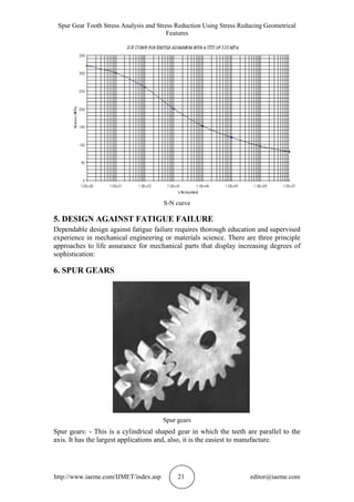 Spur Gear Tooth Stress Analysis and Stress Reduction Using Stress Reducing Geometrical
Features
http://www.iaeme.com/IJMET/index.asp 21 editor@iaeme.com
S-N curve
5. DESIGN AGAINST FATIGUE FAILURE
Dependable design against fatigue failure requires thorough education and supervised
experience in mechanical engineering or materials science. There are three principle
approaches to life assurance for mechanical parts that display increasing degrees of
sophistication:
6. SPUR GEARS
Spur gears
Spur gears: - This is a cylindrical shaped gear in which the teeth are parallel to the
axis. It has the largest applications and, also, it is the easiest to manufacture.
 